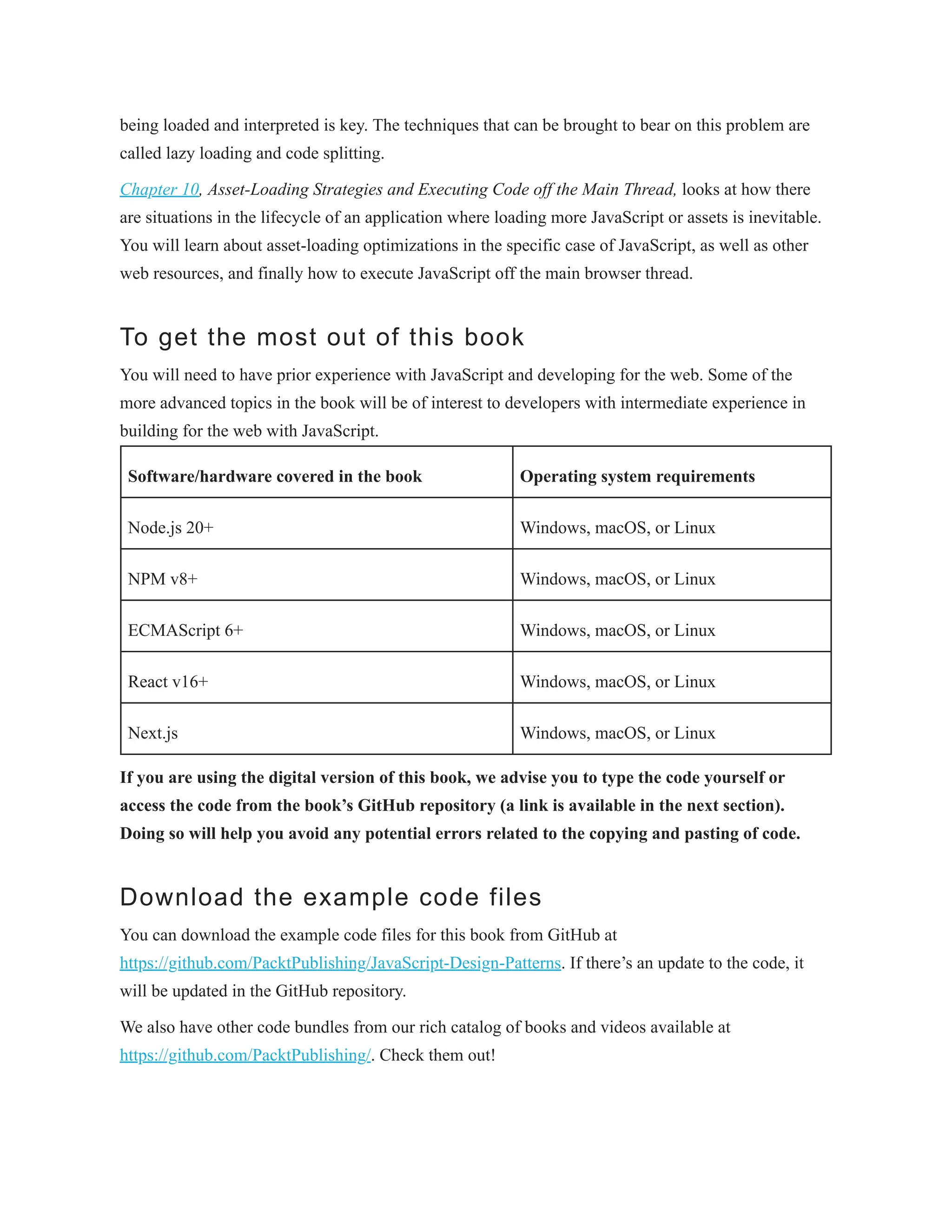being loaded and interpreted is key. The techniques that can be brought to bear on this problem are
called lazy loading and code splitting.
Chapter 10, Asset-Loading Strategies and Executing Code off the Main Thread, looks at how there
are situations in the lifecycle of an application where loading more JavaScript or assets is inevitable.
You will learn about asset-loading optimizations in the specific case of JavaScript, as well as other
web resources, and finally how to execute JavaScript off the main browser thread.
To get the most out of this book
You will need to have prior experience with JavaScript and developing for the web. Some of the
more advanced topics in the book will be of interest to developers with intermediate experience in
building for the web with JavaScript.
Software/hardware covered in the book Operating system requirements
Node.js 20+ Windows, macOS, or Linux
NPM v8+ Windows, macOS, or Linux
ECMAScript 6+ Windows, macOS, or Linux
React v16+ Windows, macOS, or Linux
Next.js Windows, macOS, or Linux
If you are using the digital version of this book, we advise you to type the code yourself or
access the code from the book’s GitHub repository (a link is available in the next section).
Doing so will help you avoid any potential errors related to the copying and pasting of code.
Download the example code files
You can download the example code files for this book from GitHub at
https://github.com/PacktPublishing/JavaScript-Design-Patterns. If there’s an update to the code, it
will be updated in the GitHub repository.
We also have other code bundles from our rich catalog of books and videos available at
https://github.com/PacktPublishing/. Check them out!
 