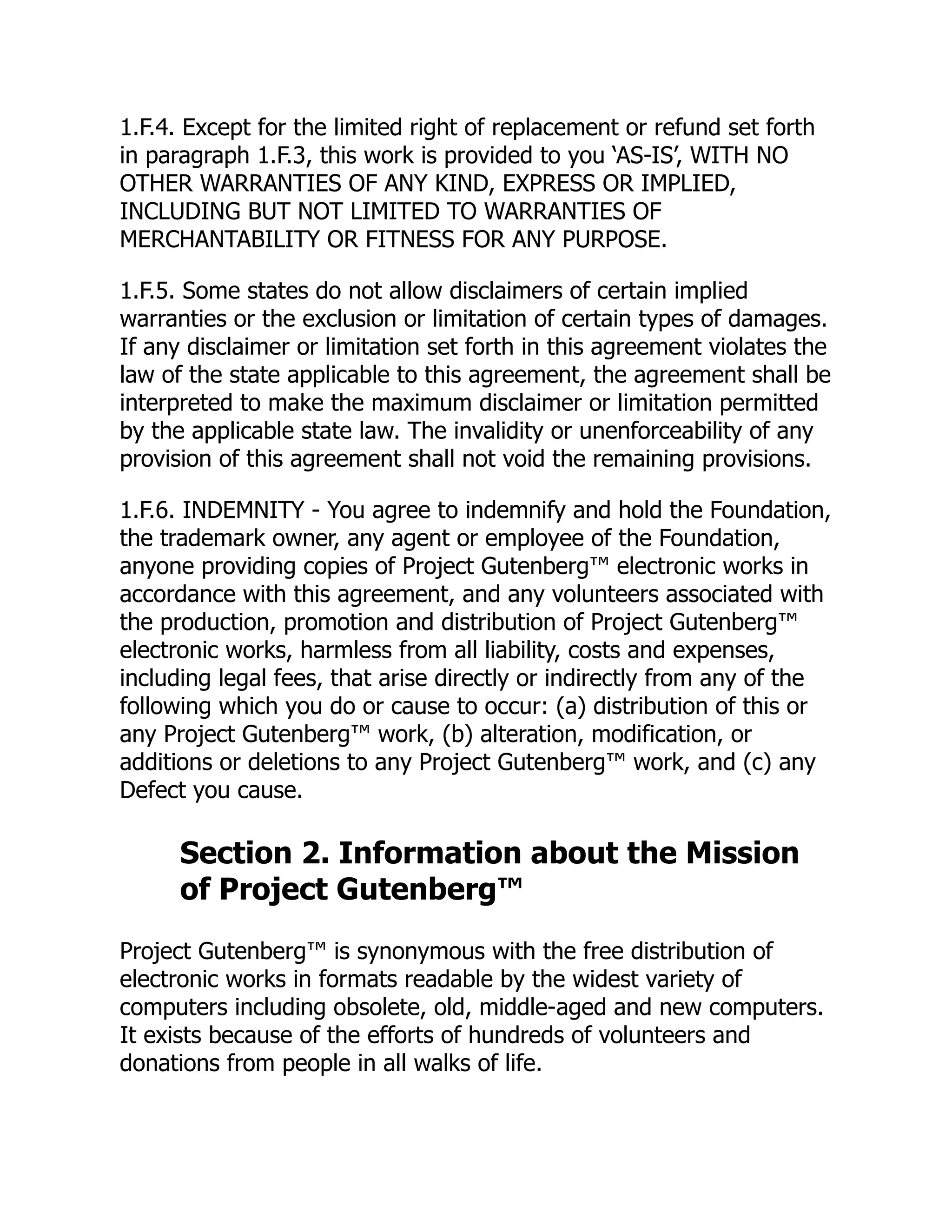 1.F.4. Except for the limited right of replacement or refund set forth
in paragraph 1.F.3, this work is provided to you ‘AS-IS’, WITH NO
OTHER WARRANTIES OF ANY KIND, EXPRESS OR IMPLIED,
INCLUDING BUT NOT LIMITED TO WARRANTIES OF
MERCHANTABILITY OR FITNESS FOR ANY PURPOSE.
1.F.5. Some states do not allow disclaimers of certain implied
warranties or the exclusion or limitation of certain types of damages.
If any disclaimer or limitation set forth in this agreement violates the
law of the state applicable to this agreement, the agreement shall be
interpreted to make the maximum disclaimer or limitation permitted
by the applicable state law. The invalidity or unenforceability of any
provision of this agreement shall not void the remaining provisions.
1.F.6. INDEMNITY - You agree to indemnify and hold the Foundation,
the trademark owner, any agent or employee of the Foundation,
anyone providing copies of Project Gutenberg™ electronic works in
accordance with this agreement, and any volunteers associated with
the production, promotion and distribution of Project Gutenberg™
electronic works, harmless from all liability, costs and expenses,
including legal fees, that arise directly or indirectly from any of the
following which you do or cause to occur: (a) distribution of this or
any Project Gutenberg™ work, (b) alteration, modification, or
additions or deletions to any Project Gutenberg™ work, and (c) any
Defect you cause.
Section 2. Information about the Mission
of Project Gutenberg™
Project Gutenberg™ is synonymous with the free distribution of
electronic works in formats readable by the widest variety of
computers including obsolete, old, middle-aged and new computers.
It exists because of the efforts of hundreds of volunteers and
donations from people in all walks of life.
 