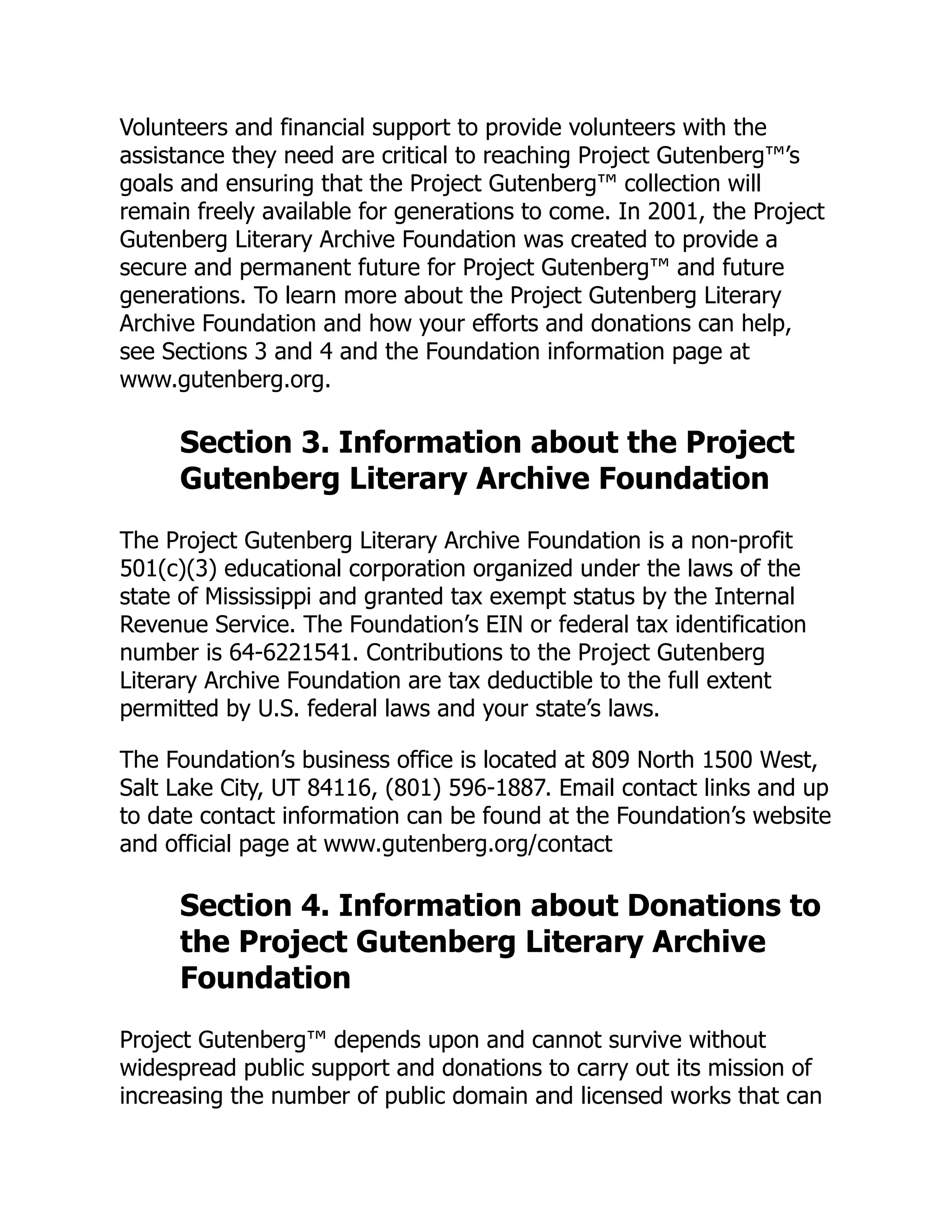 Volunteers and financial support to provide volunteers with the
assistance they need are critical to reaching Project Gutenberg™’s
goals and ensuring that the Project Gutenberg™ collection will
remain freely available for generations to come. In 2001, the Project
Gutenberg Literary Archive Foundation was created to provide a
secure and permanent future for Project Gutenberg™ and future
generations. To learn more about the Project Gutenberg Literary
Archive Foundation and how your efforts and donations can help,
see Sections 3 and 4 and the Foundation information page at
www.gutenberg.org.
Section 3. Information about the Project
Gutenberg Literary Archive Foundation
The Project Gutenberg Literary Archive Foundation is a non-profit
501(c)(3) educational corporation organized under the laws of the
state of Mississippi and granted tax exempt status by the Internal
Revenue Service. The Foundation’s EIN or federal tax identification
number is 64-6221541. Contributions to the Project Gutenberg
Literary Archive Foundation are tax deductible to the full extent
permitted by U.S. federal laws and your state’s laws.
The Foundation’s business office is located at 809 North 1500 West,
Salt Lake City, UT 84116, (801) 596-1887. Email contact links and up
to date contact information can be found at the Foundation’s website
and official page at www.gutenberg.org/contact
Section 4. Information about Donations to
the Project Gutenberg Literary Archive
Foundation
Project Gutenberg™ depends upon and cannot survive without
widespread public support and donations to carry out its mission of
increasing the number of public domain and licensed works that can
 
