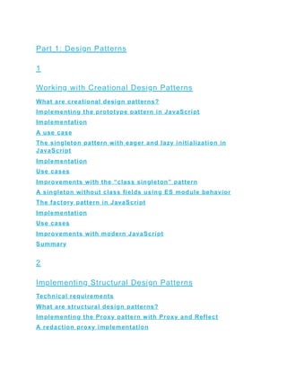 Part 1: Design Patterns
1
Working with Creational Design Patterns
What are creational design patterns?
Implementing the prototype pattern in JavaScript
Implementation
A use case
The singleton pattern with eager and lazy initialization in
JavaScript
Implementation
Use cases
Improvements with the “class singleton” pattern
A singleton without class fields using ES module behavior
The factory pattern in JavaScript
Implementation
Use cases
Improvements with modern JavaScript
Summary
2
Implementing Structural Design Patterns
Technical requirements
What are structural design patterns?
Implementing the Proxy pattern with Proxy and Reflect
A redaction proxy implementation
 