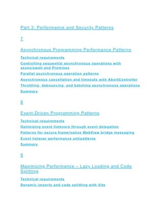 Part 3: Performance and Security Patterns
7
Asynchronous Programming Performance Patterns
Technical requirements
Controlling sequential asynchronous operations with
async/await and Promises
Parallel asynchronous operation patterns
Asynchronous cancellation and timeouts with AbortController
Throttling, debouncing, and batching asynchronous operations
Summary
8
Event-Driven Programming Patterns
Technical requirements
Optimizing event listeners through event delegation
Patterns for secure frame/native WebView bridge messaging
Event listener performance antipatterns
Summary
9
Maximizing Performance – Lazy Loading and Code
Splitting
Technical requirements
Dynamic imports and code splitting with Vite
 