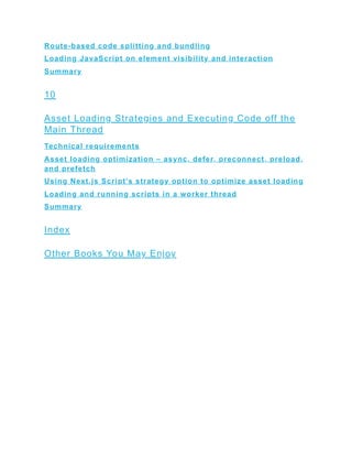 Route-based code splitting and bundling
Loading JavaScript on element visibility and interaction
Summary
10
Asset Loading Strategies and Executing Code off the
Main Thread
Technical requirements
Asset loading optimization – async, defer, preconnect, preload,
and prefetch
Using Next.js Script’s strategy option to optimize asset loading
Loading and running scripts in a worker thread
Summary
Index
Other Books You May Enjoy
 