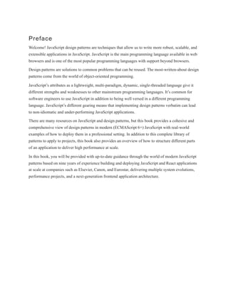 Preface
Welcome! JavaScript design patterns are techniques that allow us to write more robust, scalable, and
extensible applications in JavaScript. JavaScript is the main programming language available in web
browsers and is one of the most popular programming languages with support beyond browsers.
Design patterns are solutions to common problems that can be reused. The most-written-about design
patterns come from the world of object-oriented programming.
JavaScript’s attributes as a lightweight, multi-paradigm, dynamic, single-threaded language give it
different strengths and weaknesses to other mainstream programming languages. It’s common for
software engineers to use JavaScript in addition to being well versed in a different programming
language. JavaScript’s different gearing means that implementing design patterns verbatim can lead
to non-idiomatic and under-performing JavaScript applications.
There are many resources on JavaScript and design patterns, but this book provides a cohesive and
comprehensive view of design patterns in modern (ECMAScript 6+) JavaScript with real-world
examples of how to deploy them in a professional setting. In addition to this complete library of
patterns to apply to projects, this book also provides an overview of how to structure different parts
of an application to deliver high performance at scale.
In this book, you will be provided with up-to-date guidance through the world of modern JavaScript
patterns based on nine years of experience building and deploying JavaScript and React applications
at scale at companies such as Elsevier, Canon, and Eurostar, delivering multiple system evolutions,
performance projects, and a next-generation frontend application architecture.
 