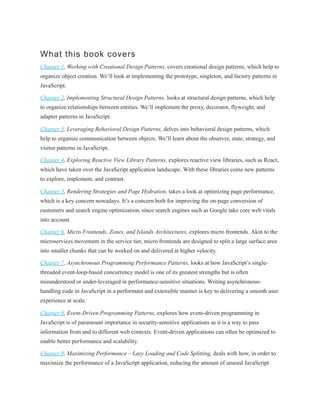 What this book covers
Chapter 1, Working with Creational Design Patterns, covers creational design patterns, which help to
organize object creation. We’ll look at implementing the prototype, singleton, and factory patterns in
JavaScript.
Chapter 2, Implementing Structural Design Patterns, looks at structural design patterns, which help
to organize relationships between entities. We’ll implement the proxy, decorator, flyweight, and
adapter patterns in JavaScript.
Chapter 3, Leveraging Behavioral Design Patterns, delves into behavioral design patterns, which
help to organize communication between objects. We’ll learn about the observer, state, strategy, and
visitor patterns in JavaScript.
Chapter 4, Exploring Reactive View Library Patterns, explores reactive view libraries, such as React,
which have taken over the JavaScript application landscape. With these libraries come new patterns
to explore, implement, and contrast.
Chapter 5, Rendering Strategies and Page Hydration, takes a look at optimizing page performance,
which is a key concern nowadays. It’s a concern both for improving the on-page conversion of
customers and search engine optimization, since search engines such as Google take core web vitals
into account.
Chapter 6, Micro Frontends, Zones, and Islands Architectures, explores micro frontends. Akin to the
microservices movement in the service tier, micro frontends are designed to split a large surface area
into smaller chunks that can be worked on and delivered at higher velocity.
Chapter 7, Asynchronous Programming Performance Patterns, looks at how JavaScript’s single-
threaded event-loop-based concurrency model is one of its greatest strengths but is often
misunderstood or under-leveraged in performance-sensitive situations. Writing asynchronous-
handling code in JavaScript in a performant and extensible manner is key to delivering a smooth user
experience at scale.
Chapter 8, Event-Driven Programming Patterns, explores how event-driven programming in
JavaScript is of paramount importance in security-sensitive applications as it is a way to pass
information from and to different web contexts. Event-driven applications can often be optimized to
enable better performance and scalability.
Chapter 9, Maximizing Performance – Lazy Loading and Code Splitting, deals with how, in order to
maximize the performance of a JavaScript application, reducing the amount of unused JavaScript
 