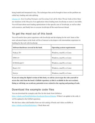 being loaded and interpreted is key. The techniques that can be brought to bear on this problem are
called lazy loading and code splitting.
Chapter 10, Asset-Loading Strategies and Executing Code off the Main Thread, looks at how there
are situations in the lifecycle of an application where loading more JavaScript or assets is inevitable.
You will learn about asset-loading optimizations in the specific case of JavaScript, as well as other
web resources, and finally how to execute JavaScript off the main browser thread.
To get the most out of this book
You will need to have prior experience with JavaScript and developing for the web. Some of the
more advanced topics in the book will be of interest to developers with intermediate experience in
building for the web with JavaScript.
Software/hardware covered in the book Operating system requirements
Node.js 20+ Windows, macOS, or Linux
NPM v8+ Windows, macOS, or Linux
ECMAScript 6+ Windows, macOS, or Linux
React v16+ Windows, macOS, or Linux
Next.js Windows, macOS, or Linux
If you are using the digital version of this book, we advise you to type the code yourself or
access the code from the book’s GitHub repository (a link is available in the next section).
Doing so will help you avoid any potential errors related to the copying and pasting of code.
Download the example code files
You can download the example code files for this book from GitHub at
https://github.com/PacktPublishing/JavaScript-Design-Patterns. If there’s an update to the code, it
will be updated in the GitHub repository.
We also have other code bundles from our rich catalog of books and videos available at
https://github.com/PacktPublishing/. Check them out!
 