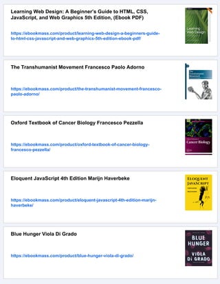 Learning Web Design: A Beginner’s Guide to HTML, CSS,
JavaScript, and Web Graphics 5th Edition, (Ebook PDF)
https://ebookmass.com/product/learning-web-design-a-beginners-guide-
to-html-css-javascript-and-web-graphics-5th-edition-ebook-pdf/
The Transhumanist Movement Francesco Paolo Adorno
https://ebookmass.com/product/the-transhumanist-movement-francesco-
paolo-adorno/
Oxford Textbook of Cancer Biology Francesco Pezzella
https://ebookmass.com/product/oxford-textbook-of-cancer-biology-
francesco-pezzella/
Eloquent JavaScript 4th Edition Marijn Haverbeke
https://ebookmass.com/product/eloquent-javascript-4th-edition-marijn-
haverbeke/
Blue Hunger Viola Di Grado
https://ebookmass.com/product/blue-hunger-viola-di-grado/
 