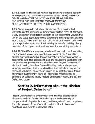1.F.4. Except for the limited right of replacement or refund set forth
in paragraph 1.F.3, this work is provided to you ‘AS-IS’, WITH NO
OTHER WARRANTIES OF ANY KIND, EXPRESS OR IMPLIED,
INCLUDING BUT NOT LIMITED TO WARRANTIES OF
MERCHANTABILITY OR FITNESS FOR ANY PURPOSE.
1.F.5. Some states do not allow disclaimers of certain implied
warranties or the exclusion or limitation of certain types of damages.
If any disclaimer or limitation set forth in this agreement violates the
law of the state applicable to this agreement, the agreement shall be
interpreted to make the maximum disclaimer or limitation permitted
by the applicable state law. The invalidity or unenforceability of any
provision of this agreement shall not void the remaining provisions.
1.F.6. INDEMNITY - You agree to indemnify and hold the Foundation,
the trademark owner, any agent or employee of the Foundation,
anyone providing copies of Project Gutenberg™ electronic works in
accordance with this agreement, and any volunteers associated with
the production, promotion and distribution of Project Gutenberg™
electronic works, harmless from all liability, costs and expenses,
including legal fees, that arise directly or indirectly from any of the
following which you do or cause to occur: (a) distribution of this or
any Project Gutenberg™ work, (b) alteration, modification, or
additions or deletions to any Project Gutenberg™ work, and (c) any
Defect you cause.
Section 2. Information about the Mission
of Project Gutenberg™
Project Gutenberg™ is synonymous with the free distribution of
electronic works in formats readable by the widest variety of
computers including obsolete, old, middle-aged and new computers.
It exists because of the efforts of hundreds of volunteers and
donations from people in all walks of life.
 