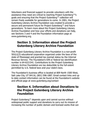 Volunteers and financial support to provide volunteers with the
assistance they need are critical to reaching Project Gutenberg™’s
goals and ensuring that the Project Gutenberg™ collection will
remain freely available for generations to come. In 2001, the Project
Gutenberg Literary Archive Foundation was created to provide a
secure and permanent future for Project Gutenberg™ and future
generations. To learn more about the Project Gutenberg Literary
Archive Foundation and how your efforts and donations can help,
see Sections 3 and 4 and the Foundation information page at
www.gutenberg.org.
Section 3. Information about the Project
Gutenberg Literary Archive Foundation
The Project Gutenberg Literary Archive Foundation is a non-profit
501(c)(3) educational corporation organized under the laws of the
state of Mississippi and granted tax exempt status by the Internal
Revenue Service. The Foundation’s EIN or federal tax identification
number is 64-6221541. Contributions to the Project Gutenberg
Literary Archive Foundation are tax deductible to the full extent
permitted by U.S. federal laws and your state’s laws.
The Foundation’s business office is located at 809 North 1500 West,
Salt Lake City, UT 84116, (801) 596-1887. Email contact links and up
to date contact information can be found at the Foundation’s website
and official page at www.gutenberg.org/contact
Section 4. Information about Donations to
the Project Gutenberg Literary Archive
Foundation
Project Gutenberg™ depends upon and cannot survive without
widespread public support and donations to carry out its mission of
increasing the number of public domain and licensed works that can
 