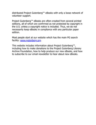 distributed Project Gutenberg™ eBooks with only a loose network of
volunteer support.
Project Gutenberg™ eBooks are often created from several printed
editions, all of which are confirmed as not protected by copyright in
the U.S. unless a copyright notice is included. Thus, we do not
necessarily keep eBooks in compliance with any particular paper
edition.
Most people start at our website which has the main PG search
facility: www.gutenberg.org.
This website includes information about Project Gutenberg™,
including how to make donations to the Project Gutenberg Literary
Archive Foundation, how to help produce our new eBooks, and how
to subscribe to our email newsletter to hear about new eBooks.
 
