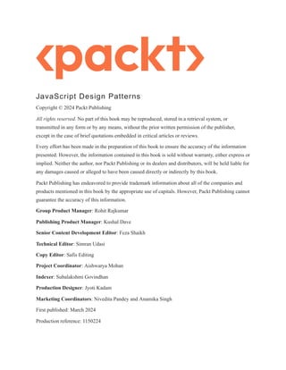 JavaScript Design Patterns
Copyright © 2024 Packt Publishing
All rights reserved. No part of this book may be reproduced, stored in a retrieval system, or
transmitted in any form or by any means, without the prior written permission of the publisher,
except in the case of brief quotations embedded in critical articles or reviews.
Every effort has been made in the preparation of this book to ensure the accuracy of the information
presented. However, the information contained in this book is sold without warranty, either express or
implied. Neither the author, nor Packt Publishing or its dealers and distributors, will be held liable for
any damages caused or alleged to have been caused directly or indirectly by this book.
Packt Publishing has endeavored to provide trademark information about all of the companies and
products mentioned in this book by the appropriate use of capitals. However, Packt Publishing cannot
guarantee the accuracy of this information.
Group Product Manager: Rohit Rajkumar
Publishing Product Manager: Kushal Dave
Senior Content Development Editor: Feza Shaikh
Technical Editor: Simran Udasi
Copy Editor: Safis Editing
Project Coordinator: Aishwarya Mohan
Indexer: Subalakshmi Govindhan
Production Designer: Jyoti Kadam
Marketing Coordinators: Nivedita Pandey and Anamika Singh
First published: March 2024
Production reference: 1150224
 