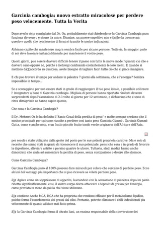 Garcinia cambogia: nuovo estratto miracolose per perdere
peso velocemente. Tutta la Verita
Dopo averlo visto consigliato dal Dr. Oz, probabilmente stai chiedendo se la Garcinia Cambogia pura
funziona davvero o e sicuro da usare. Diamine, un parere oggettivo non e facile da trovare ma
questo e quello che cercheremo di fornirvi tramite le nostre indicazioni.
Abbiamo capito che mantenere magra sembra facile per alcune persone. Tuttavia, la maggior parte
di noi deve lavorare instancabilmente per mantenere il vostro peso.
Questi giorni, puo essere davvero difficile tenere il passo con tutte le nuove mode riguardo cio che e
davvero sano oppure no, perche i dietologi cambiando costantemente le loro menti. E quando si
mettono dâ€™accordo su qualcosa, avete bisogno di tagliare fuori tutto cio che ci piace mangiare.
E chi puo trovare il tempo per andare in palestra 7 giorni alla settimana, che e l'energia? Sembra
impossibile in tempo...
Se e scoraggiato per non essere stati in grado di raggiungere il tuo peso ideale, e possibile utilizzare
l' integratore a base di Garcinia cambogia. Migliaia di persone hanno riportato risultati davvero
sorprendenti dopo l'assunzione di 2-3 volte al giorno per 12 settimane, e dichiarano che e stato di
circa dimagrisce se hanno capito questo.
Che cosa e la Garcinia Cambogia?
Il Dr. Mehmet Oz lo ha definito il"Santo Graal della perdita di peso" e molte persone credono che il
motivo principale per cui sono riuscite a perdere cosi tanto peso Garcinia Gummi-. Garcinia Gummi-
Gutta, come e anche noto, e un frutto piccolo frutto tondo verde originario dell'Africa e dell'Asia.
per secoli e stato utilizzato dalla gente del posto per le sue potenti proprieta curative. Ma e solo di
recente che siamo stati in grado di riconoscere il suo potenziale. pensi che essa e in grado di favorire
la digestione, alleviare artrite e persino guarire le ulcere. Tuttavia, studi medici hanno anche
dimostrato che aiuta ad aumentare la perdita di peso, senza costipazione o dolore allo stomaco.
Come Garcinia Cambogia?
Garcinia Cambogia puro al 100% possono fare miracoli per coloro che cercano di perdere peso. Ecco
alcuni dei vantaggi piu importanti che si puo ricavare se volete perdere peso.
â€¢ Agisce come un soppressore di appetito, lasciandovi con la sensazione di pienezza dopo un pasto
ridotto significativamente. cosi, il vostro corpo dovra attaccare i depositi di grasso per l'energia,
come previsto in meno di quello che viene utilizzato.
â€¢ contiene Anche HCA, HCA che ha proprieta che rendono efficace per il metabolismo lipidico,
poiche ferma l'assorbimento dei grassi dal cibo. Pertanto, potrete eliminare i chili indesiderati piu
velocemente di quanto abbiate mai fatto prima.
â€¢ la Garcinia Cambogia ferma il citrato liasi, un enzima responsabile della conversione dei
 