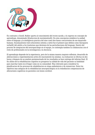 En contraste a Gesell, Buhler aporto al conocimiento del recien nacido, y lo expreso en concepto de
aprendizaje, denominado Â“seleccion de movimientosÂ”. En esta concepcion establece la unidad
entre el lenguaje y la inteligencia practica del nino como dos lineas concurrentes de ese desarrollo
humano. Kussmaul(seis) (mil ochocientos setenta y siete) fue el primero que definio como Â“ceguera
verbalÂ” del adulto a los trastornos que devienen de las perturbaciones del lenguaje. Dentro del
proceso de integracion del neuropsicologo en el equipo, se contempla tambien la colaboracion con el
resto de profesionales en la investigacion y la docencia.
El aprendizaje depende de la experiencia, pero de la misma manera requiere reflexion, desarrollo de
abstracciones y experimentacion activa de exactamente las mismas. La evaluacion se efectua en dos
horas y despues de un analisis pormenorizado de los resultados se hace entrega del informe final. El
fin ultimo de la rehabilitacion cognitiva es prosperar la calidad de vida del paciente su habilidad
para marchar tanto en el hogar como en su comunidad. Muy relevante para considerar la
planificacion de los procesos de rehabilitacion en etapa ambulatoria y de reinsercion. Entre los
objetivos mas antiguos de la rehabilitacion neuropsicologica es la remediacion compensacion de
alteraciones cognitivas en pacientes con lesion cerebral.
 
