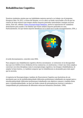 Rehabilitacion Cognitiva
Nuestros residentes sienten que sus habilidades mejoran merced a su trabajo con el programa
Envejecer Bien. En 2013, a traves del Senama, se va a abrir un fondo concursable a fin de que los
centros de larga estancia que tengan adultos mayores postrados semivalentes consigan recursos
extras. Este ano, ademas centro neuropsicologia Badalona, partio la capacitacion de cuidadores
domiciliarios para ayudar a las familias que tienen adultos mayores postrados en casa.
Particularmente, los que tienen mayores beneficios en la salud son el acido eicosapentanoico, EPA, y
el acido docosaexanoico, conocido como DHA.
Para asegurar una rehabilitacion cognitiva efectiva necesitamos: a) centrarnos en la discapacidad
mas que en el deficit; b) no olvidarnos de las conmuevas y la motivacion; c) tener una vision amplia y
conversar con otras disciplinas como la neuropsicologia cognitiva y las terapias rehabilitadoras; d)
ampliar la base teorica, y y tambien) asegurar que la rehabilitacion es alcanzable para todo aquel
que la necesita.
A trajetoria da Neuropsicologia y tambien da Neurociencia Cognitiva sao ilustrativas de um
movimento que vai da multidisciplinaridade (diferentes profissionais trabalhando em equipe) para a
interdisciplinaridade (diferentes profissionais trabalhando com objetivos comuns) y tambien desta
para a transdisciplinaridade, na qual um fundo comum de pressuposicoes teoricas e metodos e
compartilhado por profissionais de diferentes extracoes formativas (Drechsler, 1999).
 