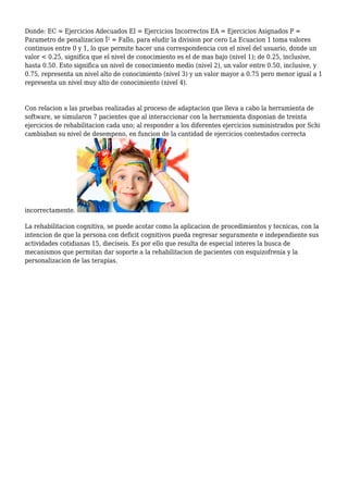 Donde: EC = Ejercicios Adecuados EI = Ejercicios Incorrectos EA = Ejercicios Asignados P =
Parametro de penalizacion Î² = Fallo, para eludir la division por cero La Ecuacion 1 toma valores
continuos entre 0 y 1, lo que permite hacer una correspondencia con el nivel del usuario, donde un
valor < 0.25, significa que el nivel de conocimiento es el de mas bajo (nivel 1); de 0.25, inclusive,
hasta 0.50. Esto significa un nivel de conocimiento medio (nivel 2), un valor entre 0.50, inclusive, y
0.75, representa un nivel alto de conocimiento (nivel 3) y un valor mayor a 0.75 pero menor igual a 1
representa un nivel muy alto de conocimiento (nivel 4).
Con relacion a las pruebas realizadas al proceso de adaptacion que lleva a cabo la herramienta de
software, se simularon 7 pacientes que al interaccionar con la herramienta disponian de treinta
ejercicios de rehabilitacion cada uno; al responder a los diferentes ejercicios suministrados por Schi
cambiaban su nivel de desempeno, en funcion de la cantidad de ejercicios contestados correcta
incorrectamente.
La rehabilitacion cognitiva, se puede acotar como la aplicacion de procedimientos y tecnicas, con la
intencion de que la persona con deficit cognitivos pueda regresar seguramente e independiente sus
actividades cotidianas 15, dieciseis. Es por ello que resulta de especial interes la busca de
mecanismos que permitan dar soporte a la rehabilitacion de pacientes con esquizofrenia y la
personalizacion de las terapias.
 