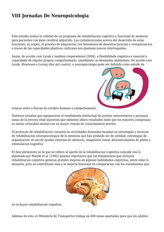 VIII Jornadas De Neuropsicologia
Este estudio evaluo la utilidad de un programa de rehabilitacion cognitiva y funcional de memoria
para pacientes con dano cerebral adquirido. Las consideraciones acerca del desarrollo de estas
funciones, su origen, el proceso de adquisicion, los fenomenos de desestructuracion y reorganizacion
a traves de las capacidades plasticas corticales nos plantean nuevos interrogantes.
Assim, de acordo com Lezak y tambien cooperadores (2004), a flexibilidade cognitiva e esencial a
capacidade de regular proprio comportamento, amoldando- as demandas ambientais. De acordo com
Lezak, Howieson e Loring (dos mil cuatro), a neuropsicologia pode ser definida como estudo da
relacao entre a funcao do cerebro humano e comportamento.
Distintos estudios que equipararon el rendimiento intelectual de jovenes universitarios y personas
sanas de la tercera edad muestran que obtienen afines resultados dado que los mayores compensan
su menor velocidad mental con un mayor cumulo de conocimientos previos.
El protocolo de rehabilitacion consistio en actividades disenadas basadas en estrategias y tecnicas
de rehabilitacion neuropsicologica de la memoria que han probado ser de utilidad: estrategias de
organizacion, el uso de ayudas externas de memoria, imagineria visual, desvanecimiento de pistas y
estimulacion cognitiva.
El descubrimiento en lo que se refiere al aporte de la rehabilitacion cognitiva coincide con lo
planteado por Rattok et al. (1992) quienes reportaron que los tratamientos que incluyen
rehabilitacion cognitiva generan grandes mejoras en algunas habilidades cognitivas, entre estas la
memoria, pero no contribuyen mas a la mejoria funcional en comparacion con los tratamientos que
no incluyen rehabilitacion cognitiva.
Ademas de esto, el Ministerio de Transportes trabaja en 400 zonas apartadas para que los adultos
 