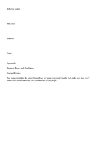 External Labor
Materials
Services
Total
Approvals
Payment Terms and Conditions
Contact Details:
You can personalize the above template as per your own requirements. Just make sure that every
detail is included to ensure smooth execution of the project.
 