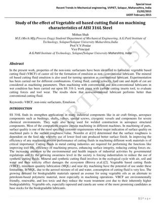 Special Issue
Recent Trends In Mechanical engineering, VVPIET, Solapur, Maharashtra, India
21/02/2015
IJIERT February 2015
1 | P a g e
Study of the effect of Vegetable oil based cutting fluid on machining
characteristics of AISI 316L Steel
Mithun Shah
M.E.(Mech:Mfg.Process Engg) Student/ Department of Mechanical Engineering, A.G.Patil Institute of
Technology, Solapur/Solapur University Maharshtra,India
Prof.V.V.Potdar
Vice Principal
A.G.Patil Institute of Technology, Solapur/Solapur University Maharshtra, India
Abstract
In the present work, properties of the non-ionic surfactants have been identified to formulate vegetable based
cutting fluid (VBCF) of castor oil for the formation of emulsion as non –conventional lubricant. The mineral
oil based cutting fluid emulsion is also used for turning operation as conventional lubricant. Experimentation
has been carried out for different combinations. Cutting fluid, cutting velocity, feed rate and depth of cut are
considered as machining parameters. Then machining with conventional and non-conventional lubricants in
wet condition has been carried out upon SS 316 L work piece with carbide cutting inserts tool, to evaluate
cutting forces and tool wear. The results show that non-conventional lubricant performs better than
conventional cutting fluid.
Keywords:-VBCF, non-ionic surfactants, Emulsion.
INTRODUCTION
SS 316L finds its strengthen applications in many industrial components like in air craft fittings, aerospace
components such as bushings, shafts, valves, special screws, cryogenic vessels and components for severe
chemical environments. They were also being used for welded construction in aerospace structural
components. Most of the components require certain machining in different machines. In machining of parts,
surface quality is one of the most specified customer requirements where major indication of surface quality on
machined parts is the surface roughness value. Noordin et al.[1] determined that the surface roughness is
dependent on the feed rate whereby use of lower feed rate produced better surface finish. In improving the
efficiency of any machining process performance of cutting fluids in machining different work materials is of
critical importance. Cutting fluids in metal cutting industries are required for performing the functions like
improving tool life, efficiency of machining process, enhancing surface integrity, reducing cutting forces etc.
The increasing attention to the environmental and health impacts of industrial activities by governmental
regulations and by the growing awareness level in the society is forcing industrialists to reduce the use of
synthetic cutting fluids. Mineral and synthetic cutting fluid involves in the ecological cycle with air, soil and
water and their toxicity effect damages the ecosystem (Birova et.al.)[2]. Vegetable based cutting fluids
(VBCF), minimum quantity lubrication (MQL) and near dry machining have the potential of use under these
limitations. In MQL, due to the aerosol mixture of oil and water, consumption of cutting fluid is very less. The
growing demand for biodegradable materials opened an avenue for using vegetable oils as an alternate to
petroleum-based polymeric material, most especially in machining operations. VBCF are environmentally
friendly, renewable, and less toxic and they reduce the waste treatment cost due to their inherently higher
biodegradability. Vegetable oils, especially rapeseed and canola are some of the more promising candidates as
base stocks for the biodegradable lubricants.
 