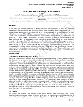 Special Issue
Recent Trends In Mechanical engineering, VVPIET, Solapur, Maharashtra, India
21/02/2015
IJIERT February 2015
1 | P a g e
Principles and Working of Microturbine
K.C.Goli,
Lecturer Mechanical Engineering Department, S.E.S. Polytechnic, Solapur, MSBTE, Maharashtra, India.
S.V.Kondi,
Selection Grade Lecturer, Mechanical Engineering Department, S.E.S. Polytechnic, Solapur, MSBTE, Maharashtra, India
V.B.Timmanpalli
Senior Lecturer in Mechanical Engineering Department, S.E.S. Polytechnic, Solapur, MSBTE, Maharashtra, India
Abstract:-
A new small gas turbine technology is being developed which promises to bring the economic,
environmental and convenience benefits, advancements in the automotive sector, generation of electricity
and mechanical power needs of the commercial sector. The technology is of the microturbines.The micro
turbine is an example of Micro Electro Mechanical Systems, which is efficiently used to develop power at
a small scale. Microturbines are small combustion turbines approximately the size of a refrigerator with
outputs of 25 kW to 500 kW. Microturbines are part of the future of onsite, or distributed energy and
power generation. They are actually single shaft machines, in which turbine, compressor and generator are
mounted on the single shaft. This unit can be used for distributed power, stand-alone power, stand-by
power and vehicle application like turbocharger. The commercial customer requirement for small prime
movers are that they be very cleans (low NOx, CO and unburned hydrocarbons), of better efficiency than
the reciprocating engines, require infrequent maintenance, have a very low forced outage rate and of
course be of low installed cost so as to provide rapid payback for the owner. These conditions are better
fulfilled by the microturbines compared to the conventional Reciprocating Engines, Gas turbines, Coal
fired steam engines etc.
Introduction
Micro-Electro-Mechanical Systems [MEMS]:
Micro-Electro-Mechanical Systems (MEMS) is an integration of mechanical elements, sensors, actuators,
and electronics on a common silicon substrate through the utilization of microfabrication technology.
MEMS are truly an enabling technology allowing the development of smart products by augmenting the
computational ability of microelectronics with the perception and control capabilities of microsensors and
microactuators. MEMS technology makes possible the integration of microelectronics with active
perception and control functions, thereby, greatly expanding the design and application space. Although
MEMS devices are extremely small (e.g. MEMS has enabled electrically-driven motors smaller than the
diameter of a human hair to be realized), MEMS technology is not about size. Furthermore, MEMS is not
about making things out of silicon, even though silicon possesses excellent materials properties making it a
attractive choice for many high-performance mechanical applications. Instead, MEMS is a manufacturing
technology; a new way of making complex electromechanical systems (like power generation) using batch
fabrication techniques. Already, MEMS is used for everything ranging from in-dwelling blood pressure
monitoring to active suspension systems for automobiles. Recent examples of the advantages of MEMS
technology consider the MEMS accelerometers, which are quickly replacing conventional accelerometers
for crash air-bag deployment systems in automobiles. Micro turbine is one of the best examples of the
recently used MEMS. The technology is to generate power for at a small level for a few houses or as a
stand-by power source. It is given hype now days and further research work is also in progress. Now let us
know what exactly the microturbine is.
Gas Turbine:
Gas turbines are Brayton cycle engines, which extract energy from hydrocarbon fuels through
compression, combustion, and hot gas expansion. Air is drawn in to a compressor, which increases the air
pressure. The compressed air is mixed with fuel and ignited in a combustor. Then, the hot gas is expanded
 