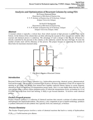 Special Issue
Recent Trends In Mechanical engineering, VVPIET, Solapur, Maharashtra, India
21/02/2015
IJIERT February 2015
1 | P a g e
Analysis and Optimization of Reactant Column by using FEA
Mr Pranav Rajanand Mane
Department of Mechanical Engineering,
V. V. P. Institute of Engineering & Technology, Solapur
Solapur University Solapur
Dr Prof S V Deshpande
Department of Mechanical Engineering,
V. V. P. Institute of Engineering & Technology, Solapur
Solapur University Solapur, India
Abstract
A reactant column is typically a vertical duct, from which reactant at high pressure is pushed from top to
bottom. At the bottom of the column there are holes allowing the reactant to flow out, and mix with the other
reactant and chemical process is underway. The advantage of such a design is that the rate of reaction is
directly controlled by the pressure in the column, as this indirectly controls the mass flow rate. So more the
number of holes more will be efficiency of the process. The project focuses on optimizing the location of
these holes for maximum structural safety.
Fig. Block diagram of Reactant Column
Introduction
.
Reactant Column is used in many industries (e.g., hydrocarbon processing, chemical, power, pharmaceutical,
food and beverage). The prospect of sustained high oil prices, the heavy dependence of the US on imports for
meeting its oil needs, and Middle East turmoil have together catalyzed intense interest in secure domestic
alternatives to oil for satisfying US transportation energy needs. Also, it is now highly likely that the US will
soon put into place a serious carbon mitigation policy in which the transportation sector, accounting for 1/3 of
US GHG emissions from fossil fuel burning, is likely to get focused attention. It involves some chemical
process.
Fischer–Tropsch process
Fischer–Tropsch synthesis is a collection of chemical reactions that converts a mixture of carbon monoxide
and hydrogen into liquid hydrocarbons. The process, a key component of gas to liquids technology, produces
a synthetic lubrication oil and synthetic fuel, typically from coal, natural gas, or biomass
Process Chemistry
The Fischer–Tropsch process involves a series of chemical reactions that lead to a variety of hydrocarbons
(CnH(2n+2)). Useful reactions give alkenes.
 