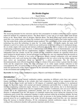 Special Issue
Recent Trends In Mechanical engineering, VVPIET, Solapur, Maharashtra, India
21/02/2015
IJIERT February 2015
1 | P a g e
Six Stroke Engine
Rajesh Holkar
Assistant Professors, Department of Mechanical Engineering,SMSMPITR”s College of Engineering,
AKLUJ,India
Vishal Satish Jagadale
Assistant Professors, Department of Mechanical Engineering,SMSMPITR”s College of Engineering,
AKLUJ,India
Abstract
The increasing demands for low emissions and low fuel consumption in modern combustion engines requires
improved methods for combustion process. The Beare Head is a new type of six-stroke engine head design
known as the “Beare Head” after its designer, Malcolm Beare. The Beare Head uses a piston and ports very
much like a two stroke engine to replace the overhead valve system that is found in four stroke engines today.
The four-stroke block, piston and crankshaft remain unaltered. This combination of two stroke and four-stroke
technology has given the technology its name the “six stroke engine”. Six Stroke engine, the name itself
indicates a cycle of six strokes out of which two are useful power strokes. According to its mechanical design,
the six-stroke engine with external and internal combustion and double flow is similar to the actual internal
reciprocating combustion engine. However, it differentiates itself entirely, due to its thermodynamic cycle and
a modified cylinder head with two supplementary chambers: combustion and an air heating chamber, both
independent from the cylinder. In this the cylinder and the combustion chamber are separated which gives
more freedom for design analysis. Several advantages result from this, one very important being the increase in
thermal efficiency. It consists of two cycles of operations namely external combustion cycle and internal
combustion cycle, each cycle having four events. In addition to the two valves in the four stroke engine two
more valves are incorporated which are operated by a piston arrangement. The Six Stroke is
thermodynamically more efficient because the change in volume of the power stroke is greater than the intake
stroke and the compression stroke. The main advantages of six stroke engine includes reduction in fuel
consumption by 40%, two power strokes in the six stroke cycle, dramatic reduction in pollution, adaptability to
multi fuel operation.Six stroke engine’s adoption by the automobile industry would have a tremendous impact
on the environment and world economy.
Keywords: Six Stroke engine, combustion engines, Objective and Subjective Methods.
Introduction
The majority of the actual internal combustion engines, operating on different cycles have one common
feature, combustion occurring in the cylinder after each compression, resulting in gas expansion that acts
directly on the piston (work) and limited to 180 degrees of crankshaft angel.According to its mechanical
design, the six-stroke engine with external and internal combustion and double flow is similar to the actual
internal reciprocating combustion engine. However, it differentiates itself entirely, due to its thermodynamic
cycle and a modified cylinder head with two supplementary chambers: Combustion, does not occur within the
cylinder but in the supplementary combustion chamber, does not act immediately on the piston, and it’s
duration is independent from the 180 degrees of crankshaft rotation that occurs during the expansion of the
combustion gases (work).The combustion chamber is totally enclosed within the air-heating chamber. By heat
exchange through the glowing combustion chamber walls, air pressure in the heating chamber increases and
generate power for an a supplementary work stroke. Several advantages result from this, one very important
being the increase in thermal efficiency. IN the contemporary internal combustion engine, the necessary
cooling of the combustion chamber walls generate important calorific losses.
 