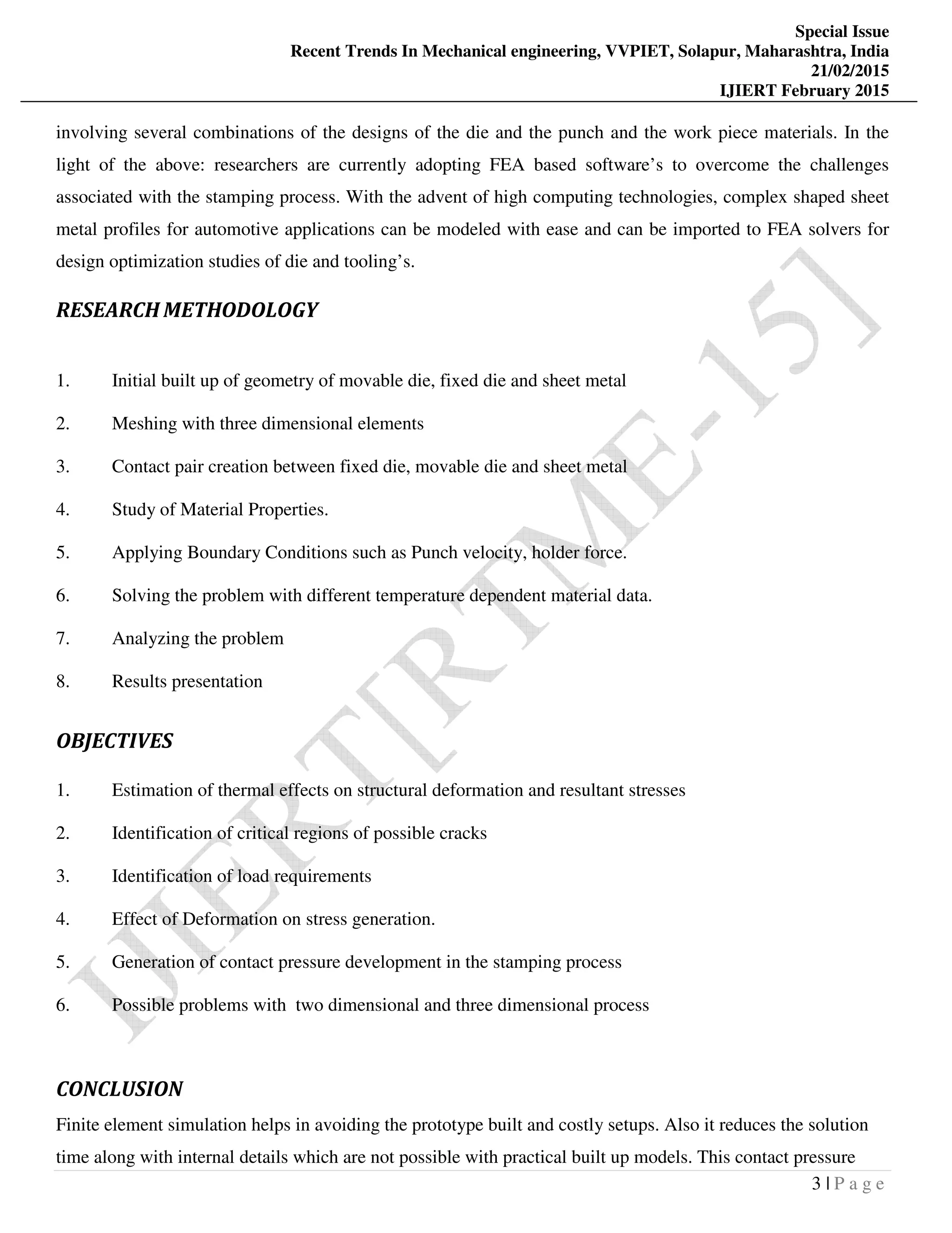 Special Issue
Recent Trends In Mechanical engineering, VVPIET, Solapur, Maharashtra, India
21/02/2015
IJIERT February 2015
3 | P a g e
involving several combinations of the designs of the die and the punch and the work piece materials. In the
light of the above: researchers are currently adopting FEA based software’s to overcome the challenges
associated with the stamping process. With the advent of high computing technologies, complex shaped sheet
metal profiles for automotive applications can be modeled with ease and can be imported to FEA solvers for
design optimization studies of die and tooling’s.
RESEARCH METHODOLOGY
1. Initial built up of geometry of movable die, fixed die and sheet metal
2. Meshing with three dimensional elements
3. Contact pair creation between fixed die, movable die and sheet metal
4. Study of Material Properties.
5. Applying Boundary Conditions such as Punch velocity, holder force.
6. Solving the problem with different temperature dependent material data.
7. Analyzing the problem
8. Results presentation
OBJECTIVES
1. Estimation of thermal effects on structural deformation and resultant stresses
2. Identification of critical regions of possible cracks
3. Identification of load requirements
4. Effect of Deformation on stress generation.
5. Generation of contact pressure development in the stamping process
6. Possible problems with two dimensional and three dimensional process
CONCLUSION
Finite element simulation helps in avoiding the prototype built and costly setups. Also it reduces the solution
time along with internal details which are not possible with practical built up models. This contact pressure
 