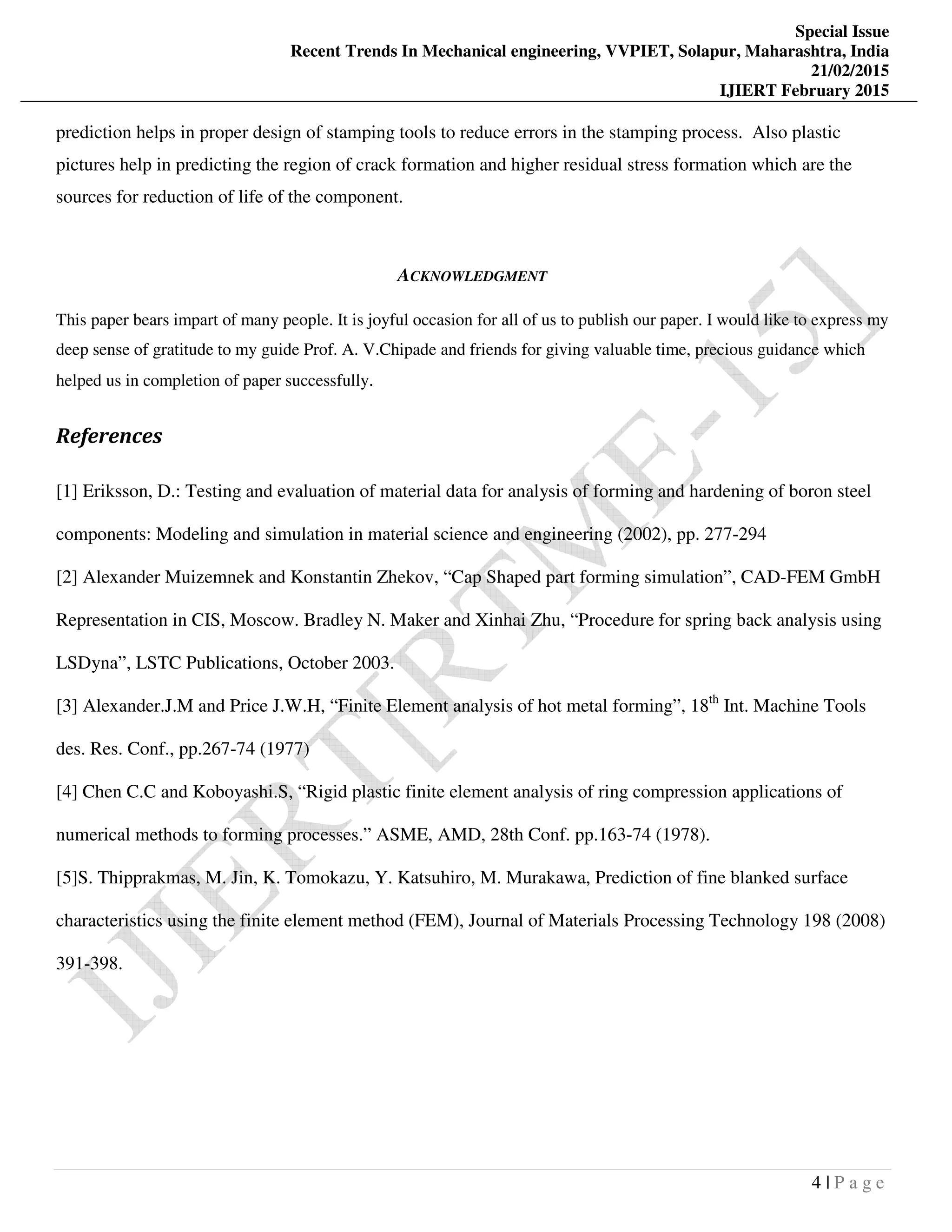 Special Issue
Recent Trends In Mechanical engineering, VVPIET, Solapur, Maharashtra, India
21/02/2015
IJIERT February 2015
4 | P a g e
prediction helps in proper design of stamping tools to reduce errors in the stamping process. Also plastic
pictures help in predicting the region of crack formation and higher residual stress formation which are the
sources for reduction of life of the component.
ACKNOWLEDGMENT
This paper bears impart of many people. It is joyful occasion for all of us to publish our paper. I would like to express my
deep sense of gratitude to my guide Prof. A. V.Chipade and friends for giving valuable time, precious guidance which
helped us in completion of paper successfully.
References
[1] Eriksson, D.: Testing and evaluation of material data for analysis of forming and hardening of boron steel
components: Modeling and simulation in material science and engineering (2002), pp. 277-294
[2] Alexander Muizemnek and Konstantin Zhekov, “Cap Shaped part forming simulation”, CAD-FEM GmbH
Representation in CIS, Moscow. Bradley N. Maker and Xinhai Zhu, “Procedure for spring back analysis using
LSDyna”, LSTC Publications, October 2003.
[3] Alexander.J.M and Price J.W.H, “Finite Element analysis of hot metal forming”, 18th
Int. Machine Tools
des. Res. Conf., pp.267-74 (1977)
[4] Chen C.C and Koboyashi.S, “Rigid plastic finite element analysis of ring compression applications of
numerical methods to forming processes.” ASME, AMD, 28th Conf. pp.163-74 (1978).
[5]S. Thipprakmas, M. Jin, K. Tomokazu, Y. Katsuhiro, M. Murakawa, Prediction of fine blanked surface
characteristics using the finite element method (FEM), Journal of Materials Processing Technology 198 (2008)
391-398.
 