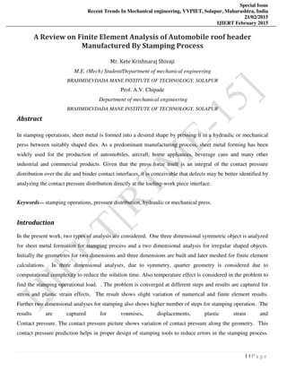 Special Issue
Recent Trends In Mechanical engineering, VVPIET, Solapur, Maharashtra, India
21/02/2015
IJIERT February 2015
1 | P a g e
A Review on Finite Element Analysis of Automobile roof header
Manufactured By Stamping Process
Mr. Kete Krishnaraj Shivaji
M.E. (Mech) Student/Department of mechanical engineering
BRAHMDEVDADA MANE INSTITUTE OF TECHNOLOGY, SOLAPUR
Prof. A.V. Chipade
Department of mechanical engineering
BRAHMDEVDADA MANE INSTITUTE OF TECHNOLOGY, SOLAPUR
Abstract
In stamping operations, sheet metal is formed into a desired shape by pressing it in a hydraulic or mechanical
press between suitably shaped dies. As a predominant manufacturing process, sheet metal forming has been
widely used for the production of automobiles, aircraft, home appliances, beverage cans and many other
industrial and commercial products. Given that the press force itself is an integral of the contact pressure
distribution over the die and binder contact interfaces, it is conceivable that defects may be better identified by
analyzing the contact pressure distribution directly at the tooling-work piece interface.
Keywords— stamping operations, pressure distribution, hydraulic or mechanical press.
Introduction
In the present work, two types of analysis are considered. One three dimensional symmetric object is analyzed
for sheet metal formation for stamping process and a two dimensional analysis for irregular shaped objects.
Initially the geometries for two dimensions and three dimensions are built and later meshed for finite element
calculations. In three dimensional analyses, due to symmetry, quarter geometry is considered due to
computational complexity to reduce the solution time. Also temperature effect is considered in the problem to
find the stamping operational load. . The problem is converged at different steps and results are captured for
stress and plastic strain effects. The result shows slight variation of numerical and finite element results.
Further two dimensional analyses for stamping also shows higher number of steps for stamping operation. The
results are captured for vonmises, displacements, plastic strain and
Contact pressure. The contact pressure picture shows variation of contact pressure along the geometry. This
contact pressure prediction helps in proper design of stamping tools to reduce errors in the stamping process.
 