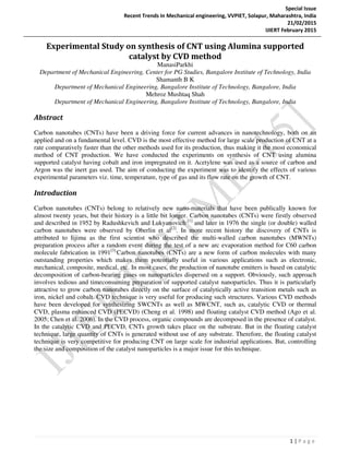 Special Issue
Recent Trends In Mechanical engineering, VVPIET, Solapur, Maharashtra, India
21/02/2015
IJIERT February 2015
1 | P a g e
Experimental Study on synthesis of CNT using Alumina supported
catalyst by CVD method
ManasiParkhi
Department of Mechanical Engineering, Center for PG Studies, Bangalore Institute of Technology, India
Shamanth B K
Department of Mechanical Engineering, Bangalore Institute of Technology, Bangalore, India
Mehroz Mushtaq Shah
Department of Mechanical Engineering, Bangalore Institute of Technology, Bangalore, India
Abstract
Carbon nanotubes (CNTs) have been a driving force for current advances in nanotechnology, both on an
applied and on a fundamental level. CVD is the most effective method for large scale production of CNT at a
rate comparatively faster than the other methods used for its production, thus making it the most economical
method of CNT production. We have conducted the experiments on synthesis of CNT using alumina
supported catalyst having cobalt and iron impregnated on it. Acetylene was used as a source of carbon and
Argon was the inert gas used. The aim of conducting the experiment was to identify the effects of various
experimental parameters viz. time, temperature, type of gas and its flow rate on the growth of CNT.
Introduction
Carbon nanotubes (CNTs) belong to relatively new nano-materials that have been publically known for
almost twenty years, but their history is a little bit longer. Carbon nanotubes (CNTs) were firstly observed
and described in 1952 by Radushkevich and Lukyanovich [1]
and later in 1976 the single (or double) walled
carbon nanotubes were observed by Oberlin et al[2]
. In more recent history the discovery of CNTs is
attributed to Iijima as the first scientist who described the multi-walled carbon nanotubes (MWNTs)
preparation process after a random event during the test of a new arc evaporation method for C60 carbon
molecule fabrication in 1991[3].
Carbon nanotubes (CNTs) are a new form of carbon molecules with many
outstanding properties which makes them potentially useful in various applications such as electronic,
mechanical, composite, medical, etc. In most cases, the production of nanotube emitters is based on catalytic
decomposition of carbon-bearing gases on nanoparticles dispersed on a support. Obviously, such approach
involves tedious and timeconsuming preparation of supported catalyst nanoparticles. Thus it is particularly
attractive to grow carbon nanotubes directly on the surface of catalytically active transition metals such as
iron, nickel and cobalt. CVD technique is very useful for producing such structures. Various CVD methods
have been developed for synthesizing SWCNTs as well as MWCNT, such as, catalytic CVD or thermal
CVD, plasma enhanced CVD (PECVD) (Cheng et al. 1998) and floating catalyst CVD method (Ago et al.
2005; Chen et al. 2006). In the CVD process, organic compounds are decomposed in the presence of catalyst.
In the catalytic CVD and PECVD, CNTs growth takes place on the substrate. But in the floating catalyst
technique, large quantity of CNTs is generated without use of any substrate. Therefore, the floating catalyst
technique is very competitive for producing CNT on large scale for industrial applications. But, controlling
the size and composition of the catalyst nanoparticles is a major issue for this technique.
 