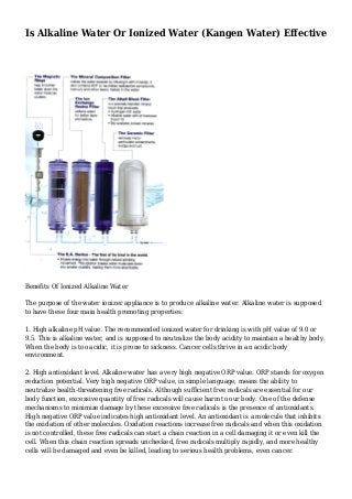 Is Alkaline Water Or Ionized Water (Kangen Water) Effective
Benefits Of Ionized Alkaline Water
The purpose of the water ionizer appliance is to produce alkaline water. Alkaline water is supposed
to have these four main health promoting properties:
1. High alkaline pH value. The recommended ionized water for drinking is with pH value of 9.0 or
9.5. This is alkaline water, and is supposed to neutralize the body acidity to maintain a healthy body.
When the body is too acidic, it is prone to sickness. Cancer cells thrive in an acidic body
environment.
2. High antioxidant level. Alkaline water has a very high negative ORP value. ORP stands for oxygen
reduction potential. Very high negative ORP value, in simple language, means the ability to
neutralize health-threatening free radicals. Although sufficient free radicals are essential for our
body function, excessive quantity of free radicals will cause harm to our body. One of the defense
mechanisms to minimize damage by these excessive free radicals is the presence of antioxidants.
High negative ORP value indicates high antioxidant level. An antioxidant is a molecule that inhibits
the oxidation of other molecules. Oxidation reactions increase free radicals and when this oxidation
is not controlled, these free radicals can start a chain reaction in a cell damaging it or even kill the
cell. When this chain reaction spreads unchecked, free radicals multiply rapidly, and more healthy
cells will be damaged and even be killed, leading to serious health problems, even cancer.
 