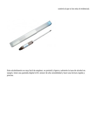 control al que si los esta el evidencial.
Este alcoholimetro es muy facil de emplear, es portatil y ligero y advierte la tasa de alcohol en
sangre, tiene una pantalla digital LCD, sensor de alta sensibilidad y hace una lectura rapida y
precisa.
 