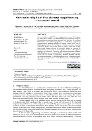 TELKOMNIKA Telecommunication Computing Electronics and Control
Vol. 21, No. 3, June 2023, pp. 600~612
ISSN: 1693-6930, DOI: 10.12928/TELKOMNIKA.v21i3.24927  600
Journal homepage: http://telkomnika.uad.ac.id
One-shot learning Batak Toba character recognition using
siamese neural network
Yohanssen Pratama, Sarah Try Novelitha Nainggolan, Desy Isabel Nadya, Nova Yanti Naipospos
Department of Software Engineering Technology, Faculty of Vocational Studies, Institut Teknologi Del, Laguboti, Indonesia
Article Info ABSTRACT
Article history:
Received Mar 25, 2021
Revised Aug 11, 2021
Accepted Feb 04, 2022
Siamese neural network (SINN) is an image processing model that compares
the scores of two patterns. The SINN algorithm is a combination of the use
of the double convolutional neural network (CNN) algorithm. By combined
SINN with a one-shot learning algorithm, we can build an image model
without requiring thousands of images for training. The test results from the
SINN algorithm and one-shot learning show that this process was successful
in matching the two data but was unable to produce labels from the data
being tested. Because of this, the researcher decided to continue the
implementation process using the CNN algorithm combined with single shot
detection (SSD). By using a dataset of 5000, the recognition and translation
of the Toba Batak script was successful. The percentage of average accuracy
results from CNN and SSD in recognizing Toba Batak characters is 84.08%
for single characters and 74.13% for mixed characters. While the percentage
of average accuracy results for testing the breadth first search algorithm is
75.725%.
Keywords:
Batak
Character recognition
Convolutional neural network
One-shot learning
Siamese neural network
This is an open access article under the CC BY-SA license.
Corresponding Author:
Yohanssen Pratama
Department of Software Engineering Technology, Faculty of Vocational Studies, Institut Teknologi Del
Jl. Sisingamangaraja, Sitoluama, Laguboti 22381, Indonesia
Email: yohanssen.pratama@del.ac.id
1. INTRODUCTION
The state of Indonesia is a country that is well-known for its various ethnicities and religions.
The number of ethnic groups in Indonesia has made the country of Indonesia has a variety of cultures and
local wisdom. Local culture is the wealth and identity of a nation. Even in Indonesia, culture has been
claimed so that it is not taken by other countries. Local culture is passed down from generation to generation
so that its existence does not become extinct. In cultural inheritance there are two things that must be
remembered. First, oral culture and secondly written culture. The Batak tribe is one of the tribes that has a
written and oral cultural heritage. One of the fruits of the Batak culture is the Batak script.
Character (aksara) is one of the traditional cultural heritages. One script that needs special attention
is the Batak script which is endangered due to limited sources of data and information. At first the Batak
script was only understood by certain groups such as the leadership group, medical experts and traditional
experts at its time. Evidence from the historical Batak heritage can be seen in the Lak-Lak book which
contains the writings/letters written in Batak script. The lack of knowledge in reading the Batak script means
that the readers cannot interpret the Batak heritage. Batak script should be preserved so as not to diminish the
cultural value of the Batak tribe.
At this time Batak script learning is carried out self-taught or in elementary schools. Batak script
writing can also be found in the form of pictures that can be found on the internet or in books that provide
Batak script writing. Although the internet has Batak script images, the internet cannot translate a collection
 
