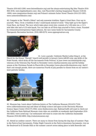 Theatre (916-443-5300; www.bstreettheatre.org) and the always-entertaining Big Idea Theatre (916-
960-3036; www.bigideatheatre.com). Also, visit Placerville's darling Imagination Theater (530-64-
-0404; www.imagination-theater.org) and Folsom's intimate Sutter Street Theatre (916-353-1001;
www.sutterstreettheatre.com)
40. Compete in the "World's Oldest" and only nonswim triathlon: Eppie's Great Race. Ever say to
yourself, "Man, I'd do a triathlon if only I could kayak instead of swim." Step right up to the Eppie's
Great Race, my friend. The race--which takes place every July--consists of a 5.82-mile run, a 12.5-
mile bike ride and a 6.35-mile kayak. You can take on all three legs yourself or form a team. Founded
by restaurateur/entrepreneur Eppie Johnson, the race raises funds for Sacramento County
Therapeutic Recreation Services. (916) 480-0270; www.eppiesgreatrace.org
41. Love a parade. Celebrate Martin Luther King Jr. at the
March for the Dream "Marade" (march and parade) in January (www.mlk365.org), gay pride at the
Pride Parade, which kicks off the Sacramento Pride Festival, in June (www.sacramentopride.org),
veterans at the Veterans Day Parade in November (www.cityofsacramento.org) and the holiday
season at the Christmas Parade in Placerville in December (www.placerville-downtown.org). And if
that's not enough parade, there are numerous Fourth of July parades to choose from on our nation's
most patriotic holiday.
42. Museum hop. Learn about California history at The California Museum (916-653-7524;
www.californiamuseum.org) and about all things science and space at the Discovery Museum
Science Space Center (916-575-3942; www.thediscovery.org). Railroad buffs will want to check out
the California State Railroad Museum--train rides are available on weekends April-September (916-
445-6645; www.csrmf.org). Car enthusiasts will want to cruise into the California Automobile
Museum (916-442-6802; http://calautomuseum.org)
43. Attend an outdoor concert. There are many to choose from during the dog days of summer: Pops
in the Park in East Sacramento, Friday Night Concerts in the Park in downtown Sacramento, Live on
the Boulevard in El Dorado Hills or the summer concert series taking place in both Roseville and
 