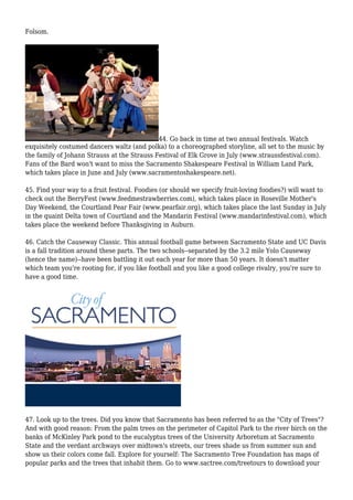 Folsom.
44. Go back in time at two annual festivals. Watch
exquisitely costumed dancers waltz (and polka) to a choreographed storyline, all set to the music by
the family of Johann Strauss at the Strauss Festival of Elk Grove in July (www.straussfestival.com).
Fans of the Bard won't want to miss the Sacramento Shakespeare Festival in William Land Park,
which takes place in June and July (www.sacramentoshakespeare.net).
45. Find your way to a fruit festival. Foodies (or should we specify fruit-loving foodies?) will want to
check out the BerryFest (www.feedmestrawberries.com), which takes place in Roseville Mother's
Day Weekend, the Courtland Pear Fair (www.pearfair.org), which takes place the last Sunday in July
in the quaint Delta town of Courtland and the Mandarin Festival (www.mandarinfestival.com), which
takes place the weekend before Thanksgiving in Auburn.
46. Catch the Causeway Classic. This annual football game between Sacramento State and UC Davis
is a fall tradition around these parts. The two schools--separated by the 3.2 mile Yolo Causeway
(hence the name)--have been battling it out each year for more than 50 years. It doesn't matter
which team you're rooting for, if you like football and you like a good college rivalry, you're sure to
have a good time.
47. Look up to the trees. Did you know that Sacramento has been referred to as the "City of Trees"?
And with good reason: From the palm trees on the perimeter of Capitol Park to the river birch on the
banks of McKinley Park pond to the eucalyptus trees of the University Arboretum at Sacramento
State and the verdant archways over midtown's streets, our trees shade us from summer sun and
show us their colors come fall. Explore for yourself: The Sacramento Tree Foundation has maps of
popular parks and the trees that inhabit them. Go to www.sactree.com/treetours to download your
 