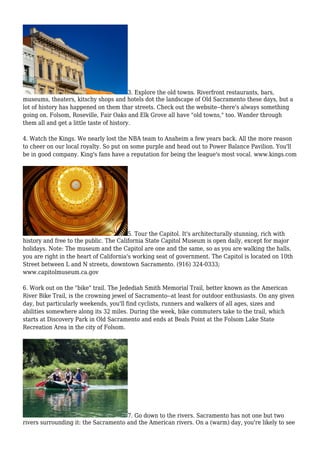 3. Explore the old towns. Riverfront restaurants, bars,
museums, theaters, kitschy shops and hotels dot the landscape of Old Sacramento these days, but a
lot of history has happened on them thar streets. Check out the website--there's always something
going on. Folsom, Roseville, Fair Oaks and Elk Grove all have "old towns," too. Wander through
them all and get a little taste of history.
4. Watch the Kings. We nearly lost the NBA team to Anaheim a few years back. All the more reason
to cheer on our local royalty. So put on some purple and head out to Power Balance Pavilion. You'll
be in good company. King's fans have a reputation for being the league's most vocal. www.kings.com
5. Tour the Capitol. It's architecturally stunning, rich with
history and free to the public. The California State Capitol Museum is open daily, except for major
holidays. Note: The museum and the Capitol are one and the same, so as you are walking the halls,
you are right in the heart of California's working seat of government. The Capitol is located on 10th
Street between L and N streets, downtown Sacramento. (916) 324-0333;
www.capitolmuseum.ca.gov
6. Work out on the "bike" trail. The Jedediah Smith Memorial Trail, better known as the American
River Bike Trail, is the crowning jewel of Sacramento--at least for outdoor enthusiasts. On any given
day, but particularly weekends, you'll find cyclists, runners and walkers of all ages, sizes and
abilities somewhere along its 32 miles. During the week, bike commuters take to the trail, which
starts at Discovery Park in Old Sacramento and ends at Beals Point at the Folsom Lake State
Recreation Area in the city of Folsom.
7. Go down to the rivers. Sacramento has not one but two
rivers surrounding it: the Sacramento and the American rivers. On a (warm) day, you're likely to see
 