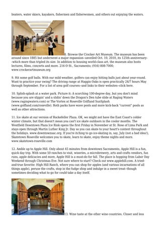 boaters, water skiers, kayakers, fishermen and fisherwomen, and others out enjoying the waters.
8. Browse the Crocker Art Museum. The museum has been
around since 1885 but underwent a major expansion--unveiled Oct. 10, 2010, its 125th anniversary-
-which more than tripled its size. In addition to housing world-class art, the museum also hosts
lectures, films, concerts and more. 216 O St., Sacramento; (916) 808-7000;
www.crockerartmuseum.org
9. Hit some golf balls. With our mild weather, golfers can enjoy hitting balls just about year-round.
Want to practice your swing? The driving range at Haggin Oaks is open practically 24/7 hours May
through September. For a list of area golf courses--and links to their websites--click here.
10. Splish-splash at a water park. Picture it: A scorching 100-degree day, but you don't mind
because you are slippin' and a slidin' down the Dragon's Den tube slide at Raging Waters
(www.ragingwaters.com) or The Vortex at Roseville Golfland SunSplash
(www.golfland.com/roseville). Both parks have wave pools and more kick-back "current" pools as
well as other attractions.
11. Ice skate at our version of Rockefeller Plaza. OK, we might not have the East Coast's colder
winter climate, but that doesn't mean you can't ice skate outdoors in the cooler months. The
Westfield Downtown Plaza Ice Rink opens the first Friday in November at St. Rose of Lima Park and
stays open through Martin Luther King Jr. Day so you can skate to your heart's content throughout
the holidays. www.downtownsac.org. If you're itching to go ice-skating in, say, July (not a bad idea!),
Skatetown Roseville welcomes you to skate, learn to skate, enjoy theme nights and more.
www.skatetown-roseville.com
12. Amble up to Apple Hill. Only about 45 minutes from downtown Sacramento, Apple Hill is a fun,
quick day trip. With some 50 ranches to visit, wineries, a microbrewery, arts and crafts vendors, fun
runs, apple delicacies and more, Apple Hill is a must-do for fall. The place is hopping from Labor Day
Weekend through Christmas Eve. Not sure where to start? Check out www.applehill.com. A tried-
and-true favorite: High Hill Ranch, where you can shop for apples (and various incarnations of all
things apple), peruse the crafts, stop in the fudge shop and indulge in a sweet treat--though
sometimes deciding what to go for could take a day itself.
13. Wine taste at the other wine countries. Closer and less
 