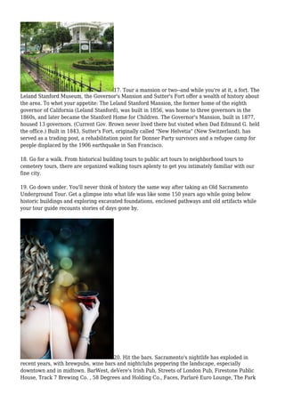 17. Tour a mansion or two--and while you're at it, a fort. The
Leland Stanford Museum, the Governor's Mansion and Sutter's Fort offer a wealth of history about
the area. To whet your appetite: The Leland Stanford Mansion, the former home of the eighth
governor of California (Leland Stanford), was built in 1856, was home to three governors in the
1860s, and later became the Stanford Home for Children. The Governor's Mansion, built in 1877,
housed 13 governors. (Current Gov. Brown never lived there but visited when Dad Edmund G. held
the office.) Built in 1843, Sutter's Fort, originally called "New Helvetia" (New Switzerland), has
served as a trading post, a rehabilitation point for Donner Party survivors and a refugee camp for
people displaced by the 1906 earthquake in San Francisco.
18. Go for a walk. From historical building tours to public art tours to neighborhood tours to
cemetery tours, there are organized walking tours aplenty to get you intimately familiar with our
fine city.
19. Go down under. You'll never think of history the same way after taking an Old Sacramento
Underground Tour. Get a glimpse into what life was like some 150 years ago while going below
historic buildings and exploring excavated foundations, enclosed pathways and old artifacts while
your tour guide recounts stories of days gone by.
20. Hit the bars. Sacramento's nightlife has exploded in
recent years, with brewpubs, wine bars and nightclubs peppering the landscape, especially
downtown and in midtown. BarWest, deVere's Irish Pub, Streets of London Pub, Firestone Public
House, Track 7 Brewing Co. , 58 Degrees and Holding Co., Faces, Parlaré Euro Lounge, The Park
 