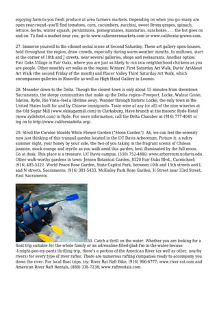 enjoying farm-to-you fresh produce at area farmers markets. Depending on when you go--many are
open year-round--you'll find tomatoes, corn, cucumbers, zucchini, sweet Bronx grapes, spinach,
lettuce, herbs, winter squash, persimmons, pomegranates, mandarins, sunchokes . . . the list goes on
and on. To find a market near you, go to www.cafarmersmarkets.com or www.california-grown.com.
27. Immerse yourself in the vibrant social scene at Second Saturday. These art gallery open-houses,
held throughout the region, draw crowds, especially during warm-weather months. In midtown, start
at the corner of 18th and J streets, near several galleries, shops and restaurants. Another option:
Fair Oaks Village in Fair Oaks, where you are just as likely to run into neighborhood chickens as you
are people. Other monthly art walks in the region: Winters' First Saturday Art Walk, Davis' ArtAbout
Art Walk (the second Friday of the month) and Placer Valley Third Saturday Art Walk, which
encompasses galleries in Roseville as well as High Hand Gallery in Loomis.
28. Meander down to the Delta. Though the closest town is only about 15 minutes from downtown
Sacramento, the sleepy communities that make up the Delta region--Freeport, Locke, Walnut Grove,
Isleton, Ryde, Rio Vista--feel a lifetime away. Wander through historic Locke, the only town in the
United States built for and by Chinese immigrants. Taste wine at any (or all) of the nine wineries at
the Old Sugar Mill (www.oldsugarmill.com) in Clarksburg. Have brunch at the historic Ryde Hotel
(www.rydehotel.com) in Ryde. For more information, call the Delta Chamber at (916) 777-4041 or
log on to http://www.californiadelta.org/.
29. Stroll the Carolee Shields White Flower Garden ("Moon Garden"). Ah, we can feel the serenity
now just thinking of this tranquil garden located in the UC Davis Arboretum. Picture it: a sultry
summer night, your honey by your side, the two of you taking in the fragrant scents of Chilean
jasmine, mock orange and myrtle as you walk amid this garden, best illuminated by the full moon.
Go at dusk. This place is a treasure. UC Davis campus, (530) 752-4880; www.arboretum.ucdavis.edu.
Other walk-worthy gardens in town: Jensen Botanical Garden, 8520 Fair Oaks Blvd., Carmichael;
(916) 485-5322. World Peace Rose Garden, State Capitol Park, between 10th and 15th streets and L
and N streets, Sacramento; (916) 381-5433. McKinley Park Rose Garden, H Street near 33rd Street,
East Sacramento.
30. Catch a thrill on the water. Whether you are looking for a
float trip suitable for the whole family or an adrenaline-filled-glad-I'm-in-the-water-becaus-
-I-might-pee-my-pants thrilling trip, there's a portion of the American River (as well as other, nearby
rivers) for every type of river rafter. There are numerous rafting companies ready to accompany you
down the river. For local float trips, try: River Rat Raft Bike, (916) 966-6777; www.river-rat.com and
American River Raft Rentals, (888) 338-7238; www.raftrentals.com.
 
