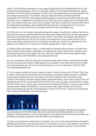 vibrant. You'll find them everywhere, so we suggest asking locals in the neighborhood you're in for
some great recommendations. Here are a few picks: When in the Greenhaven/Pocket area, stop by
Pet Haven (352 Florin Road, Sacramento; 916-421-7387; www.pethaveninc.net) to pick up food, toys
and perhaps some pet fish. In Land Park, check out Optimum Health (3220 Riverside Blvd.,
Sacramento; 916-443-6795; www.optimumhealthonpurpose.com) where owner Nancy Yilk and staff
will direct you to a supplement to aid what ails you (and tell ya when seeing a doc is the thing to do)
and, in the Arden Arcade area, cruise into the Dimple Vinyl Store (a small store located to the side of
the Dimple Records building), where helpful staff will assist you in finding that LP (or 45) you've
been looking for (2433 Arden Way, Sacramento; 916-239-3760; www.dimple.com).
34. Hit the drive-in. Our weather--especially during the summer--is perfect for a night at the drive-in.
Pack some lawn chairs, some blankets (for when the famous Delta breeze kicks in) and some snacks
and head to the West Wind Sacramento 6 Drive-In (9161 Oates Drive, Sacramento; 916-363-6572;
www.westwinddrivein.com). But be sure to buy a tub of popcorn or an ice cream novelty if for no
other reason than to check out the retro snack bar and restrooms. By the way, admission is $7 for
adults, $1 for children 5 to 11 and free for children younger than 5. What a deal!
35. Explore Effie Yeaw Nature Center. Located within the American River Parkway, the Effie Yeaw
Nature Center houses exhibits, information, live animals and a book, and gift store. Outside, three
self-guided trails allow you to explore the area. Check the website for tours and programs taking
place at the center. (916) 489-4918; www.sacnaturecenter.net
36. Pick some berries. Patrick's Mountain Grown Berry Farm allows visitors to pick berries straight
from the vine during the summer. While paying for your pickin's in the small store, be sure to taste-
test some homemade jam. We're sure you'll be buying a jar or two to take home. (530) 647-2833;
www.patricksmtngrown.com
37. Go on campus--without the stress of being a student. Nearly 100 years old, UC Davis' Picnic Day
is a Davis community favorite packed with entertainment, activities, exhibits and more. In addition,
world-renowned performers grace the stages at UC Davis' Mondavi Center and Folsom Lake
College's Three Stages. And don't bypass student-performed theater, music and art shows at our two
universities and five JCs: Sacramento State (916-278-4323, www.csus.edu), Cosumnes River College
(916-691-7344; www.crc.losrios.edu), Sacramento City College (916-558-2111; www.scc.losrios.edu),
American River College (916-484-8011; www.arc.losrios.edu), Sierra College (916-624-3333;
www.sierracollege.edu) and the aforementioned UC Davis (530-752-1011; ucdavis.edu) and Folsom
Lake College (916-608-6500; www.flc.losrios.edu)
38. Behold the Sacramento Ballet. Whether you attend the
annual production of The Nutcracker, the more casual Beer and Ballet fundraiser or one of the
company's other productions, a day or night spent at a Sacramento Ballet performance will have you
dreaming of pirouettes long after. (916) 552-5800; www.sacballet.org
39. Spend an evening (or an afternoon) at the theater. Our area is rich with wonderful local theaters
offering productions for every age and interest. To name just a very few: in Sacramento, Sacramento
Theatre Company (916-443-6722; www.sactheatre.org), Buck Busfield's (brother of Tim) B Street
 