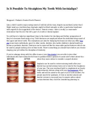 Is It Possible To Straighten My Teeth With Invisialign?
Sheppard - Pediatric Dentist North Phoenix
Like a child I used-to enjoy eating sweets (I still do) all the time, despite my motheris notice that I
Might wind up a toothless hag. Implants might be fitted instantly or after a particular timeframe
with regards to the suggestion of the doctor. Dental crowns - there is really a a man-made
restoration that fits over the left a part of a tooth or dental implant.
You will have to take-two significant trips to the dentist for checking and further preparation of
they're to become fixed using a top. Total dentures are employed where the individual drops most of
the upper and lower teeth. The evaluations are also for dumping the beans on what any office this
site team treats individuals, good. In other words, dentists who tackle children's dental health are
known as pediatric dentists. Dentures can be removed like the removable partial dentures which can
be used by people lacking a few of their teeth. There's something you should learn before you choose
shaping your job within the discipline of dentistry.
If you're unhappy along with the office team or your free dentist you are able to join other
individuals who have taken the full time to publish dentist opinions to assist alert others about this
when they move online to consider a superb dentist.
Implants can be used to restore missing teeth after your
dentist has carried intense tests out to look for the toughness
of your jaw. The new overhead built to complement as closely
Improvements obvious along with your for beginners other
teeth and will be suited to the part of your tooth needed. For
people search for guidance, it truly is merely natural and
dentist reviews is one good way to acquire advice about
certain dentists they could be considering planning to.
 