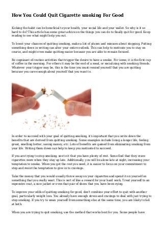 How You Could Quit Cigarette smoking For Good
Kicking the habit can be beneficial to your health, your social life and your wallet. So why is it so
hard to do? This article has some great advice on the things you can do to finally quit for good. Keep
reading to see what might help you out.
To boost your chances of quitting smoking, make a list of pluses and minuses about stopping. Putting
something down in writing can alter your entire outlook. This can help to motivate you to stay on
course, and might even make quitting easier because you are able to remain focused.
Be cognizant of routine activities that trigger the desire to have a smoke. For some, it is the first cup
of coffee in the morning. For others it may be the end of a meal, or socializing with smoking friends.
Whatever your trigger may be, this is the time you must remind yourself that you are quitting
because you care enough about yourself that you want to.
In order to succeed with your goal of quitting smoking, it's important that you write down the
benefits that are derived from quitting smoking. Some examples include living a longer life, feeling
great, smelling better, saving money, etc. Lots of benefits are gained from eliminating smoking from
your life. Writing them down can help to keep you motivated to succeed.
If you are trying to stop smoking, see to it that you have plenty of rest. Some find that they crave
cigarettes more when they stay up late. Additionally, you will be alone late at night, increasing your
temptation to smoke. When you get the rest you need, it is easier to focus on your commitment to
stop and resist the temptation to give in to cravings.
Take the money that you would usually throw away on your cigarettes and spend it on yourself on
something that you really want. This is sort of like a reward for your hard work. Treat yourself to an
expensive coat, a nice jacket or even that pair of shoes that you have been eying.
To improve your odds of quitting smoking for good, don't combine your effort to quit with another
goal, particularly weight loss. You already have enough stress and cravings to deal with just trying to
stop smoking. If you try to wean yourself from something else at the same time, you are likely to fail
at both.
When you are trying to quit smoking, use the method that works best for you. Some people have
 