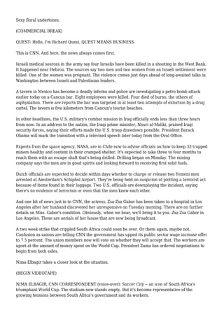 Sexy floral undertones.
(COMMERCIAL BREAK)
QUEST: Hello, I'm Richard Quest, QUEST MEANS BUSINESS.
This is CNN. And here, the news always comes first.
Israeli medical sources in the army say four Israelis have been killed in a shooting in the West Bank.
It happened near Hebron. The sources say two men and two women from an Israeli settlement were
killed. One of the women was pregnant. The violence comes just days ahead of long-awaited talks in
Washington between Israeli and Palestinian leaders.
A tavern in Mexico has become a deadly inferno and police are investigating a petro bomb attack
earlier today on a Cancun bar. Eight employees were killed. Four died of burns; the others of
asphyxiation. There are reports the bar was targeted in at least two attempts of extortion by a drug
cartel. The tavern is five kilometers from Cancun's tourist beaches.
In other headlines, the U.S. military's combat mission in Iraq officially ends less than three hours
from now. In an address to the nation, the Iraqi prime minister, Nouri al-Maliki, praised Iraqi
security forces, saying their efforts made the U.S. troop drawdown possible. President Barack
Obama will mark the transition with a televised speech later today from the Oval Office.
Experts from the space agency, NASA, are in Chile now to advise officials on how to keep 33 trapped
miners healthy and content in their cramped shelter. It's expected to take three to four months to
reach them with an escape shaft that's being drilled. Drilling began on Monday. The mining
company says the men are in good spirits and looking forward to receiving first solid fuels.
Dutch officials are expected to decide within days whether to charge or release two Yemeni men
arrested at Amsterdam's Schiphol Airport. They're being held on suspicion of plotting a terrorist act
because of items found in their luggage. Two U.S. officials are downplaying the incident, saying
there's no evidence of terrorism or even that the men knew each other.
And one bit of news just in to CNN, the actress, Zsa-Zsa Gabor has been taken to a hospital in Los
Angeles after her husband discovered her unresponsive on Tuesday morning. There are no further
details on Miss. Gabor's condition. Obviously, when we hear, we'll bring it to you. Zsa Zsa Gabor in
Los Angeles. Those are aerials of her house that are now being broadcast.
A two week strike that crippled South Africa could soon be over. Or there again, maybe not.
Confusion as unions are telling CNN the government has upped its public sector wage increase offer
to 7.5 percent. The union members now will vote on whether they will accept that. The workers are
upset at the amount of money spent on the World Cup. President Zuma has ordered negotiations to
begin from both sides.
Nima Elbagir takes a closer look at the situation.
(BEGIN VIDEOTAPE)
NIMA ELBAGIR, CNN CORRESPONDENT (voice-over): Soccer City -- an icon of South Africa's
triumphant World Cup. The stadium now stands empty. But it's become representative of the
growing tensions between South Africa's government and its workers.
 