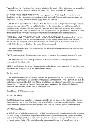 Two weeks into the crippling strikes that are polarizing the country, the trade unions are demanding
to know why, after all that was spent on the World Cup, there's no money left for them.
JOE MPISI, TRADE UNION ACTIVIST: We -- we supported the World Cup. However, the country
should also put the -- the public servants first in their approach. You can understand the anger on
the ground. Currently members are not happy with what they see.
ELBAGIR: But these sentiments go deeper than the masked ranks of disgruntled municipal workers
manning the picket lines. They go right to the heart of the alliance that brought President Jacob
Zuma into power. Casarta (ph), the South African trade union body, had partnered with the ruling
party and supported Zuma. But the mistrust that has grown over the government's handling of these
strikes has led to a noticeable cooling in relations between the president and union bosses.
ZWELINZIMA VAVI, CONGRESS OF SOUTH AFRICA TRADE UNIONS: They obviously are putting
him under pressure. And that may cause strain in the relationship. I really don't care, because I
think it is for his own good. Personal relationships can be damaged in the process. That must be
avoided. But the issue is that the -- the leadership must respond.
ELBAGIR (on camera): What does this mean for the relationship between the alliance and President
Zuma's government?
VAVI: I am disappointed that the government has not in any way demonstrated a sense of urgency.
ELBAGIR (voice-over): And on the picket lines, that disappointment is eroding support for the
president and the ruling party.
MPISI: It's unfortunate. Next year, we're going to the local government elections. Do you think these
workers will be happy to -- to go out if they are not happy?
No, they won't.
ELBAGIR (on camera): And the tensions between the government and the trade unions are running
very high. The government has tabled what they say is their final offer -- over 1 percent less than the
trade unions had hoped for. But even if these negotiations are ultimately successful, the concern in
the corridors of power is the damage these three recent weeks and the relationship between
President Zuma and this central pact of his support base.
Nima Elbagir, CNN, Johannesburg.
(END VIDEO TAPE)
QUEST: Going with the work flow, every day, you and I, we are slaves to the tyranny of the digital --
the e-mails that pour in hour after hour. How to handle them, when we come back in just a moment.
G-mail has some suggestions and we'll give you some tips. It's all about getting on top of things.
(COMMERCIAL BREAK)
QUEST: If you're tired of wading through the daily deluge of e-mails, one of the things that everyone
has been talking about today is a cyber tool that automatically moves the items you really want to
read to the top of your in box. G-mail, of course, from the ubiquitous Google, has high hopes for its
new mind-reading feature. The idea is basically to recognize the source of e-mails that you have
 