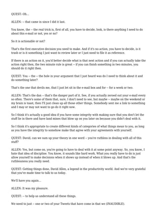 QUEST: Oh...
ALLEN: -- that came in since I did it last.
You know, the -- the real trick is, first of all, you have to decide, look, is there anything I need to do
about this e-mail or not, yes or no?
So it is actionable or not?
That's the first executive decision you need to make. And if it's no action, you have to decide, is it
trash or is it something I just want to review later or I just need to file it as reference.
If there is an action on it, you'd better decide what is that next action and if you can actually take the
action right then, the two minute rule is great -- if you can finish something in two minutes, you
should do it right then.
QUEST: You -- the -- the hole in your argument that I just heard was do I need to think about it and
do something later?
That's the one that devils me, that I just let sit in the e-mail box and for -- for a week or two.
ALLEN: That's the dan -- that's the danger part of it. See, if you actually zeroed out your e-mail every
so often. There's some of them that, sure, I don't need to see, but maybe -- maybe on the weekend or
my brain is toast, then I'll just clean up all those other things. Somebody sent me a link to something
and I may or may not want to go do it right now.
So I think it's actually a good idea if you have some integrity with making sure that you don't let the
stuff lie in there and have land mines that blow up on you later on because you didn't deal with it.
So I think it's appropriate to create different kinds of categories of what things mean to you, as long
as you have the integrity to somehow make that agree with your agreements with yourself.
QUEST: David, can we sum up your theory in one word -- you're ruthless in dealing with all of this
stuff?
ALLEN: Yes, but come on, you're going to have to deal with it at some point anyway. So, you know, I
hate that idea of discipline. You know, it sounds like hard work. What you really have to do is just
allow yourself to make decisions when it shows up instead of when it blows up. And that's the
ruthlessness you really need.
QUEST: Getting things done, David Allen, a legend in the productivity world. And we're very grateful
that you've made time to talk to us today.
We'll have you again...
ALLEN: It was my pleasure.
QUEST: -- to help us understand all these things.
We need to just -- one or two of your Tweets that have come in that we (INAUDIBLE).
 