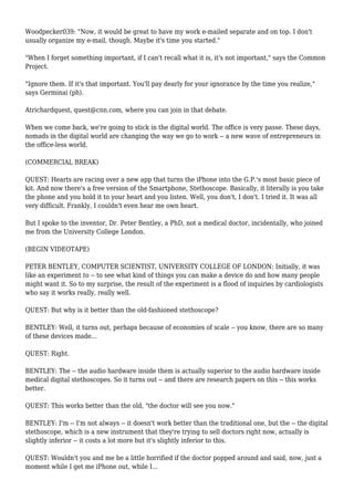 Woodpecker039: "Now, it would be great to have my work e-mailed separate and on top. I don't
usually organize my e-mail, though. Maybe it's time you started."
"When I forget something important, if I can't recall what it is, it's not important," says the Common
Project.
"Ignore them. If it's that important. You'll pay dearly for your ignorance by the time you realize,"
says Germinai (ph).
Atrichardquest, quest@cnn.com, where you can join in that debate.
When we come back, we're going to stick in the digital world. The office is very passe. These days,
nomads in the digital world are changing the way we go to work -- a new wave of entrepreneurs in
the office-less world.
(COMMERCIAL BREAK)
QUEST: Hearts are racing over a new app that turns the iPhone into the G.P.'s most basic piece of
kit. And now there's a free version of the Smartphone, Stethoscope. Basically, it literally is you take
the phone and you hold it to your heart and you listen. Well, you don't, I don't. I tried it. It was all
very difficult. Frankly, I couldn't even hear me own heart.
But I spoke to the inventor, Dr. Peter Bentley, a PhD, not a medical doctor, incidentally, who joined
me from the University College London.
(BEGIN VIDEOTAPE)
PETER BENTLEY, COMPUTER SCIENTIST, UNIVERSITY COLLEGE OF LONDON: Initially, it was
like an experiment to -- to see what kind of things you can make a device do and how many people
might want it. So to my surprise, the result of the experiment is a flood of inquiries by cardiologists
who say it works really, really well.
QUEST: But why is it better than the old-fashioned stethoscope?
BENTLEY: Well, it turns out, perhaps because of economies of scale -- you know, there are so many
of these devices made...
QUEST: Right.
BENTLEY: The -- the audio hardware inside them is actually superior to the audio hardware inside
medical digital stethoscopes. So it turns out -- and there are research papers on this -- this works
better.
QUEST: This works better than the old, "the doctor will see you now."
BENTLEY: I'm -- I'm not always -- it doesn't work better than the traditional one, but the -- the digital
stethoscope, which is a new instrument that they're trying to sell doctors right now, actually is
slightly inferior -- it costs a lot more but it's slightly inferior to this.
QUEST: Wouldn't you and me be a little horrified if the doctor popped around and said, now, just a
moment while I get me iPhone out, while I...
 