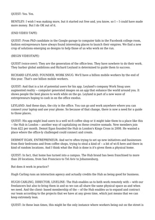 QUEST: Yes. Yes.
BENTLEY: I wish I was making more, but it started out free and, you know, so I -- I could have made
more money. But I do OK out of it.
(END VIDEO TAPE)
QUEST: From PhD candidate in the Google garage to computer kids in the Facebook college room,
fashion entrepreneurs have always found interesting places to launch their empires. We find a new
crop of solutions emerging as designs to help those of us who work on the run.
(BEGIN VIDEOTAPE)
QUEST (voice-over): They are the generation of the office-less. They have nowhere to do their work.
They harbor global ambitions and Richard Leyland is determined to guide them to success.
RICHARD LEYLAND, FOUNDER, WORK SNUG: We'll have a billion mobile workers by the end of
this year. That's one billion mobile workers.
QUEST: And that is a lot of potential users for his app. Leyland's company Work Snug uses
augmented reality -- computer generated images on an app that enhance the world around you. It
shows people the best places to work while on the go. Leyland is part of a new wave of
entrepreneurs hoping to cash in on the office exodus.
LEYLAND: And these days, the city is the office. You can go and work anywhere where you can
connect your laptop and use your phone. So because of that change, there is now a need for a guide
to those places.
QUEST: His app might lead users to a well wi-fi coffee shop or it might take them to a place like this
-- the Hub in London -- another way of capitalizing on these creative nomads. New members join
from $22 per month. Demot Egan founded the Hub in London's Kings Cross in 2008. He wanted a
place where the office-ly challenged could connect and create.
DERMOT EGAN, ENTREPRENEUR: And we're often trying to set up new initiatives and businesses
from their bedrooms and from coffee shops, trying to steal a kind of -- a bit of wi-fi here and there in
kind of random locations. And I think what the Hub is done is it's given them a physical home.
QUEST: In fact, that home has turned into a campus. The Hub brand has been franchised to more
than 20 locations, from San Francisco to Tel Aviv to Johannesburg.
But does it work in practice?
Hugh Carling runs an interaction agency and actually credits the Hub as being good for business.
HUGH CARLING, DIRECTOR, LIVELINE: The Hub enables us to both work remotely with -- with our
freelancers but also to bring them in and so we can all share the same physical space as and when
we need. And the client- based membership of the -- of the Hub enables us to expand and contract
our team according to the projects that we have at any given time, which just means that we can
keep extremely lean.
QUEST: In these lean times, this might be the only instance where workers being out on the street is
 