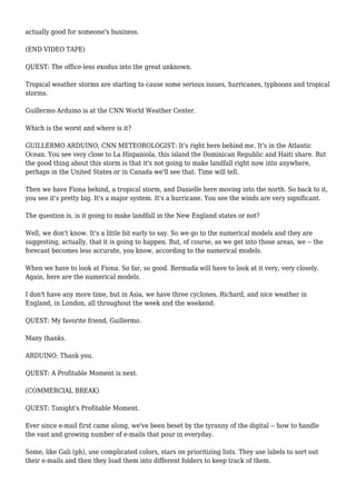 actually good for someone's business.
(END VIDEO TAPE)
QUEST: The office-less exodus into the great unknown.
Tropical weather storms are starting to cause some serious issues, hurricanes, typhoons and tropical
storms.
Guillermo Arduino is at the CNN World Weather Center.
Which is the worst and where is it?
GUILLERMO ARDUINO, CNN METEOROLOGIST: It's right here behind me. It's in the Atlantic
Ocean. You see very close to La Hispaniola, this island the Dominican Republic and Haiti share. But
the good thing about this storm is that it's not going to make landfall right now into anywhere,
perhaps in the United States or in Canada we'll see that. Time will tell.
Then we have Fiona behind, a tropical storm, and Danielle here moving into the north. So back to it,
you see it's pretty big. It's a major system. It's a hurricane. You see the winds are very significant.
The question is, is it going to make landfall in the New England states or not?
Well, we don't know. It's a little bit early to say. So we go to the numerical models and they are
suggesting, actually, that it is going to happen. But, of course, as we get into those areas, we -- the
forecast becomes less accurate, you know, according to the numerical models.
When we have to look at Fiona. So far, so good. Bermuda will have to look at it very, very closely.
Again, here are the numerical models.
I don't have any more time, but in Asia, we have three cyclones, Richard, and nice weather in
England, in London, all throughout the week and the weekend.
QUEST: My favorite friend, Guillermo.
Many thanks.
ARDUINO: Thank you.
QUEST: A Profitable Moment is next.
(COMMERCIAL BREAK)
QUEST: Tonight's Profitable Moment.
Ever since e-mail first came along, we've been beset by the tyranny of the digital -- how to handle
the vast and growing number of e-mails that pour in everyday.
Some, like Gali (ph), use complicated colors, stars on prioritizing lists. They use labels to sort out
their e-mails and then they load them into different folders to keep track of them.
 