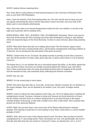 QUEST: Andrew Stevens reporting there.
Now, Peter Morici is the professor of international business at the University of Maryland. Peter
joins us now from CNN Washington.
Peter, I have the minutes, of the Fed meeting before me. The vote was-the vote we know was just
one against maintaining the stance and the repurchase of more securities, but if you look at the
detail, and it is very detailed unfortunately.
Peter, there does seem to be internal disagreement within the Fed, over whether or not this is the
right way to proceed, short to medium term.
PETER MORICI, PROF. INT'L. BUSINESS, UNIV. OF MARYLAND: Absolutely. There's real concern
there that all the money the Fed is printing and all the debt Washington is taking on, that inflation
will be the long-term legacy of the Great Recession. So there is some reticence about doing anything
more.
QUEST: What about these data that we're talking about today? The Fed minutes, Japan's minor
stimulus which has had a rousing thumbs down, and European unemployment remaining stubborn at
10 percent. Are we moving into this next phase of the great recession?
MORICI: I believe that we are. You know, the global economy is growing at more than 3 percent a
year. But all the growth is in China, India, places like that, or places where there is a lot of mineral
resources.
The bottom line is, it is not whether the yen is overvalued against the dollar, or the dollar against the
euro, all three of those currencies are terribly overvalued against the Chinese yuan. And what's
more, China is practicing some very nasty mercantilist practices that are hogging all the growth
onto the mainland of Asia, and essentially slowly suffocating the Western economies.
QUEST: But, but, but-
MORICI: It's the wrong thing to worry about.
QUEST: But where does that take us, if you like, on the trans- Atlantic economy? Are we destined, as
the season changes, Peter, are we destined to six months a year, two years, of subpar anemic
growth?
MORICI: Until we redress the trade imbalance with China, yes. All we're talking about is shifting the
unemployment around. You know, Germany is doing well, because we forced austerity on Greece.
But the reality is the Euro Zone as a whole is doing poorly it is just that Germany is the export-
oriented member of the group, so that with a weaker euro it does a little better. But it snatches that
growth out of the American Midwest.
QUEST: Right, but you have been a very vocal critic of the Obama administration's stimulus
package. Even bearing in mind that it is now starting to wear down, surely there is a call for another
package of sorts?
MORICI: Well, what we've seen is that stimulus doesn't work. You know, they say they've lowered
unemployment by 1.5 percentage points. Those calculations are very, very questionable. But even if
they did, does that mean the new normal is 10 percent? I mean, we already have a $1.5, or $1.4
 