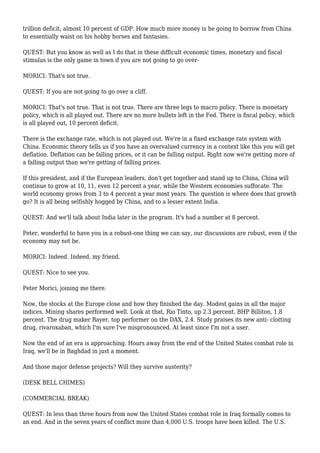 trillion deficit, almost 10 percent of GDP. How much more money is he going to borrow from China
to essentially waist on his hobby horses and fantasies.
QUEST: But you know as well as I do that in these difficult economic times, monetary and fiscal
stimulus is the only game in town if you are not going to go over-
MORICI: That's not true.
QUEST: If you are not going to go over a cliff.
MORICI: That's not true. That is not true. There are three legs to macro policy. There is monetary
policy, which is all played out. There are no more bullets left in the Fed. There is fiscal policy, which
is all played out, 10 percent deficit.
There is the exchange rate, which is not played out. We're in a fixed exchange rate system with
China. Economic theory tells us if you have an overvalued currency in a context like this you will get
deflation. Deflation can be falling prices, or it can be falling output. Right now we're getting more of
a falling output than we're getting of falling prices.
If this president, and if the European leaders, don't get together and stand up to China, China will
continue to grow at 10, 11, even 12 percent a year, while the Western economies suffocate. The
world economy grows from 3 to 4 percent a year most years. The question is where does that growth
go? It is all being selfishly hogged by China, and to a lesser extent India.
QUEST: And we'll talk about India later in the program. It's had a number at 8 percent.
Peter, wonderful to have you in a robust-one thing we can say, our discussions are robust, even if the
economy may not be.
MORICI: Indeed. Indeed, my friend.
QUEST: Nice to see you.
Peter Morici, joining me there.
Now, the stocks at the Europe close and how they finished the day. Modest gains in all the major
indices. Mining shares performed well. Look at that, Rio Tinto, up 2.3 percent. BHP Billiton, 1.8
percent. The drug maker Bayer, top performer on the DAX, 2.4. Study praises its new anti- clotting
drug, rivaroxaban, which I'm sure I've mispronounced. At least since I'm not a user.
Now the end of an era is approaching. Hours away from the end of the United States combat role in
Iraq, we'll be in Baghdad in just a moment.
And those major defense projects? Will they survive austerity?
(DESK BELL CHIMES)
(COMMERCIAL BREAK)
QUEST: In less than three hours from now the United States combat role in Iraq formally comes to
an end. And in the seven years of conflict more than 4,000 U.S. troops have been killed. The U.S.
 