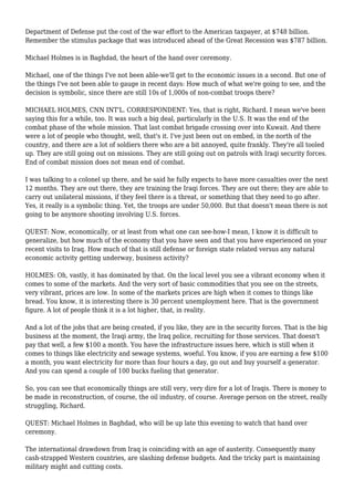 Department of Defense put the cost of the war effort to the American taxpayer, at $748 billion.
Remember the stimulus package that was introduced ahead of the Great Recession was $787 billion.
Michael Holmes is in Baghdad, the heart of the hand over ceremony.
Michael, one of the things I've not been able-we'll get to the economic issues in a second. But one of
the things I've not been able to gauge in recent days: How much of what we're going to see, and the
decision is symbolic, since there are still 10s of 1,000s of non-combat troops there?
MICHAEL HOLMES, CNN INT'L. CORRESPONDENT: Yes, that is right, Richard. I mean we've been
saying this for a while, too. It was such a big deal, particularly in the U.S. It was the end of the
combat phase of the whole mission. That last combat brigade crossing over into Kuwait. And there
were a lot of people who thought, well, that's it. I've just been out on embed, in the north of the
country, and there are a lot of soldiers there who are a bit annoyed, quite frankly. They're all tooled
up. They are still going out on missions. They are still going out on patrols with Iraqi security forces.
End of combat mission does not mean end of combat.
I was talking to a colonel up there, and he said he fully expects to have more casualties over the next
12 months. They are out there, they are training the Iraqi forces. They are out there; they are able to
carry out unilateral missions, if they feel there is a threat, or something that they need to go after.
Yes, it really is a symbolic thing. Yet, the troops are under 50,000. But that doesn't mean there is not
going to be anymore shooting involving U.S. forces.
QUEST: Now, economically, or at least from what one can see-how-I mean, I know it is difficult to
generalize, but how much of the economy that you have seen and that you have experienced on your
recent visits to Iraq. How much of that is still defense or foreign state related versus any natural
economic activity getting underway, business activity?
HOLMES: Oh, vastly, it has dominated by that. On the local level you see a vibrant economy when it
comes to some of the markets. And the very sort of basic commodities that you see on the streets,
very vibrant, prices are low. In some of the markets prices are high when it comes to things like
bread. You know, it is interesting there is 30 percent unemployment here. That is the government
figure. A lot of people think it is a lot higher, that, in reality.
And a lot of the jobs that are being created, if you like, they are in the security forces. That is the big
business at the moment, the Iraqi army, the Iraq police, recruiting for those services. That doesn't
pay that well, a few $100 a month. You have the infrastructure issues here, which is still when it
comes to things like electricity and sewage systems, woeful. You know, if you are earning a few $100
a month, you want electricity for more than four hours a day, go out and buy yourself a generator.
And you can spend a couple of 100 bucks fueling that generator.
So, you can see that economically things are still very, very dire for a lot of Iraqis. There is money to
be made in reconstruction, of course, the oil industry, of course. Average person on the street, really
struggling, Richard.
QUEST: Michael Holmes in Baghdad, who will be up late this evening to watch that hand over
ceremony.
The international drawdown from Iraq is coinciding with an age of austerity. Consequently many
cash-strapped Western countries, are slashing defense budgets. And the tricky part is maintaining
military might and cutting costs.
 
