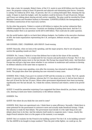 Now, take a look, for example, Robert Gates, of the U.S. wants to save $100 billion over the next five
years. He proposes cutting at least 50 generals and admirals and eliminating joint forces. Germany
is cutting 10.5 billion by 2014. Italy, 10 percent, the U.K. is cutting helicopter fleet, thinning the top
ranks. It hopes to slash the budget, well, the numbers could be between 10 and 20 percent. Britain
and France are talking about sharing aircraft carrier capability. The plan could be unveiled by Prime
Minister Cameron and President Sarkozy in November. (UNINTELLIGIBLE) the downgrading of a
$10 billion construction of two royal navy carriers.
On the other big projects, Trident is costed at $30 billion to replace the nuclear submarine fleet.
A400M transporter has cost overruns. Countries are thinking of pulling them back. And the U.S.
refueling tanker fleet is an operation worth $30 to $40 billion. That could also be under question.
Are the world leaders right to cut back their defense budgets. Ian Godden is the executive chairman
of ADS, the trade organization representing the U.K. aerospace, defense security, and space
industry.
IAN GODDEN, EXEC. CHAIRMAN, ADS GROUP: Good evening.
QUEST: Basically, when we look at the spending, and the major projects, they're not all going to
survive the spending rounds are they?
GODDEN: No, I mean, I think it is true that defense has to take its fair share of the austerity
pressure on governments. It is complicated for two reasons and particularly in Europe. The U.S. has
spent considerable money more in the last decade. But Europe has stayed fairly static. And therefore
Europe has still got a big issue about whether it can continue to modernize and continue to develop
its defense industry at the same time as squeeze it.
QUEST: But in many ways spending, even after the recession, has returned to almost 2008 pre-
levels. The graph does show that spending has now returned in many cases.
GODDEN: Well, I think, if you put it in context of GDP and the economy as a whole. The U.K. spends
about 2.2 percent on GDP on defense, whereas the U.S. has about just over 4. And we have been at
that sort of level for the last 20 years. Where other government departments have been increasing
significantly over the last decade. So, I think the context, historical and relative, needs to be proved
(ph).
QUEST: It would be somewhat surprising if you suggested that there should be, you know, swinging
cuts, bearing in mind your home constituency is the defense industry.
GODDEN: Yes.
QUEST: But where do you think the cuts need to come?
GODDEN: Well, there are operational cuts. I think there is some efficiency. Secondly, I think there is
some potential for the government to outsource more and actually make beneficial savings. I think
the industry is ready for that debate. The government must decide it is the right thing to do and
debate about how to do that. And the industry itself needs to cooperate more. I mean, clearly this
Anglo-French initiative that is in the papers at the moment, is an example.
QUEST: But is it realistic for the French to be building carriers? For the U.K. to be building carriers?
For the A400M to be bought in large numbers? Then the joint strike fighter, we could go on, the
 
